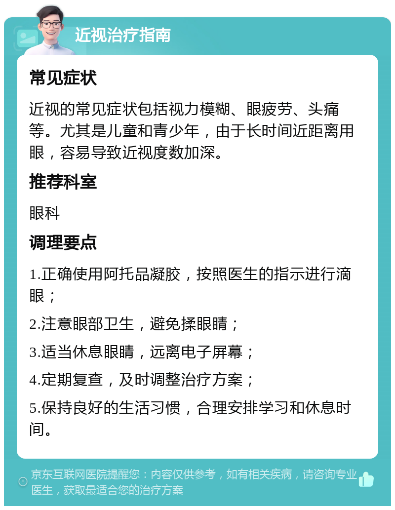 近视治疗指南 常见症状 近视的常见症状包括视力模糊、眼疲劳、头痛等。尤其是儿童和青少年，由于长时间近距离用眼，容易导致近视度数加深。 推荐科室 眼科 调理要点 1.正确使用阿托品凝胶，按照医生的指示进行滴眼； 2.注意眼部卫生，避免揉眼睛； 3.适当休息眼睛，远离电子屏幕； 4.定期复查，及时调整治疗方案； 5.保持良好的生活习惯，合理安排学习和休息时间。