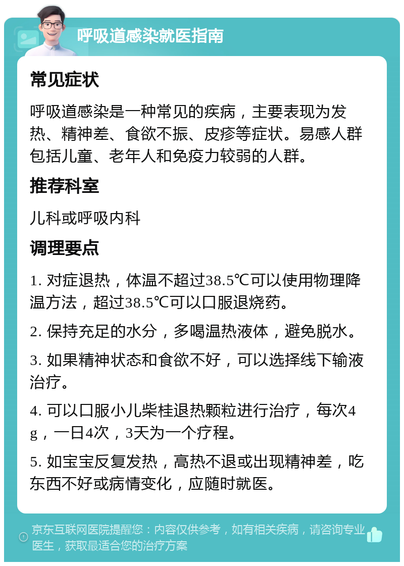 呼吸道感染就医指南 常见症状 呼吸道感染是一种常见的疾病，主要表现为发热、精神差、食欲不振、皮疹等症状。易感人群包括儿童、老年人和免疫力较弱的人群。 推荐科室 儿科或呼吸内科 调理要点 1. 对症退热，体温不超过38.5℃可以使用物理降温方法，超过38.5℃可以口服退烧药。 2. 保持充足的水分，多喝温热液体，避免脱水。 3. 如果精神状态和食欲不好，可以选择线下输液治疗。 4. 可以口服小儿柴桂退热颗粒进行治疗，每次4g，一日4次，3天为一个疗程。 5. 如宝宝反复发热，高热不退或出现精神差，吃东西不好或病情变化，应随时就医。