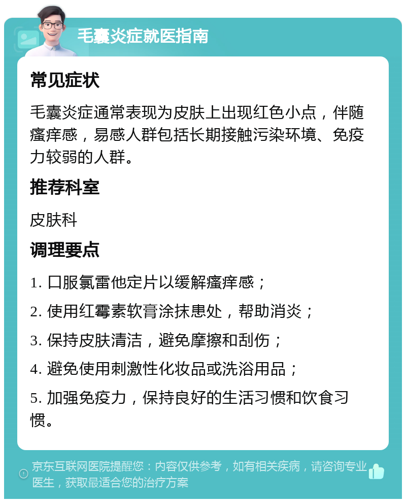 毛囊炎症就医指南 常见症状 毛囊炎症通常表现为皮肤上出现红色小点，伴随瘙痒感，易感人群包括长期接触污染环境、免疫力较弱的人群。 推荐科室 皮肤科 调理要点 1. 口服氯雷他定片以缓解瘙痒感； 2. 使用红霉素软膏涂抹患处，帮助消炎； 3. 保持皮肤清洁，避免摩擦和刮伤； 4. 避免使用刺激性化妆品或洗浴用品； 5. 加强免疫力，保持良好的生活习惯和饮食习惯。