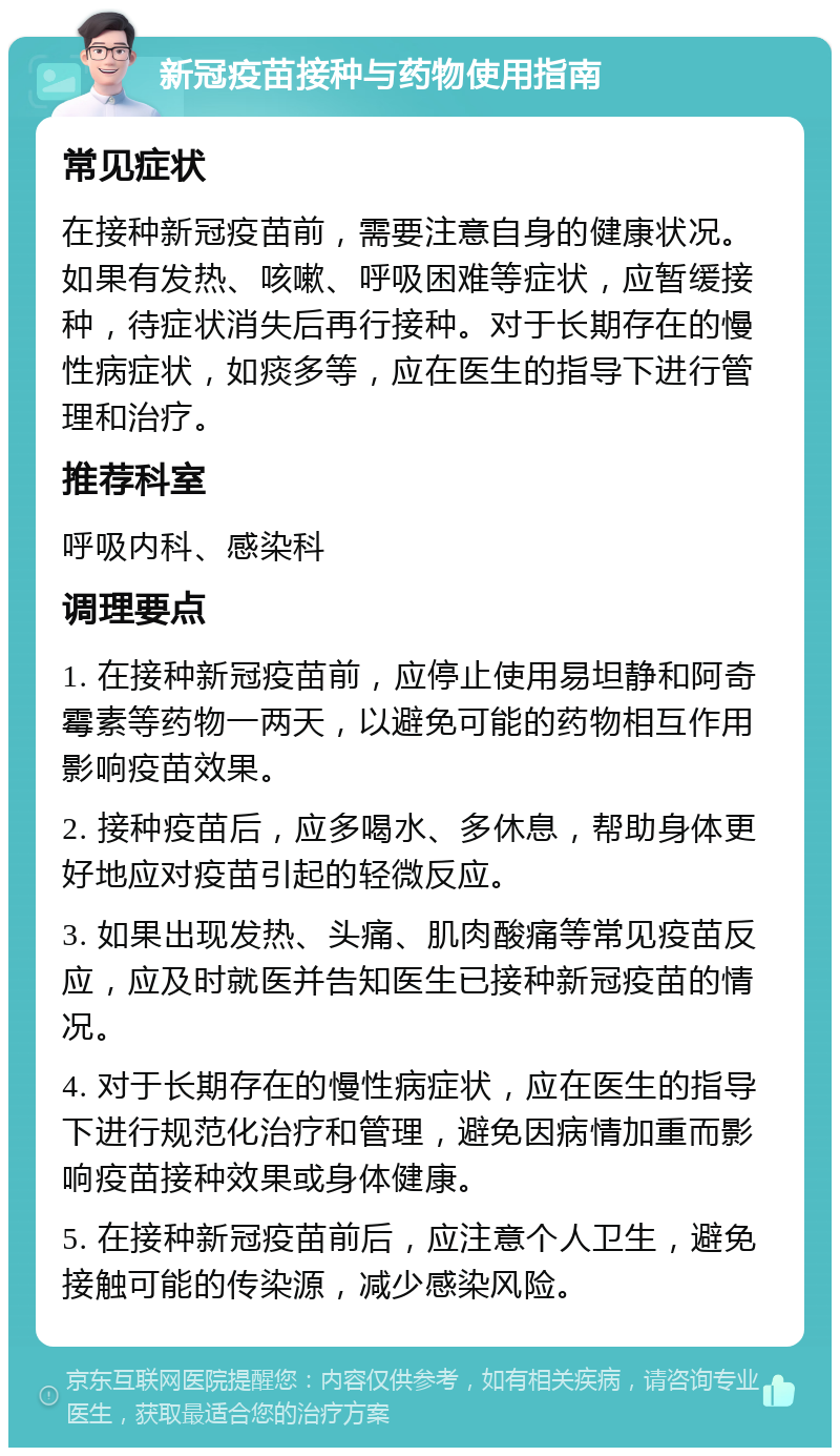 新冠疫苗接种与药物使用指南 常见症状 在接种新冠疫苗前，需要注意自身的健康状况。如果有发热、咳嗽、呼吸困难等症状，应暂缓接种，待症状消失后再行接种。对于长期存在的慢性病症状，如痰多等，应在医生的指导下进行管理和治疗。 推荐科室 呼吸内科、感染科 调理要点 1. 在接种新冠疫苗前，应停止使用易坦静和阿奇霉素等药物一两天，以避免可能的药物相互作用影响疫苗效果。 2. 接种疫苗后，应多喝水、多休息，帮助身体更好地应对疫苗引起的轻微反应。 3. 如果出现发热、头痛、肌肉酸痛等常见疫苗反应，应及时就医并告知医生已接种新冠疫苗的情况。 4. 对于长期存在的慢性病症状，应在医生的指导下进行规范化治疗和管理，避免因病情加重而影响疫苗接种效果或身体健康。 5. 在接种新冠疫苗前后，应注意个人卫生，避免接触可能的传染源，减少感染风险。