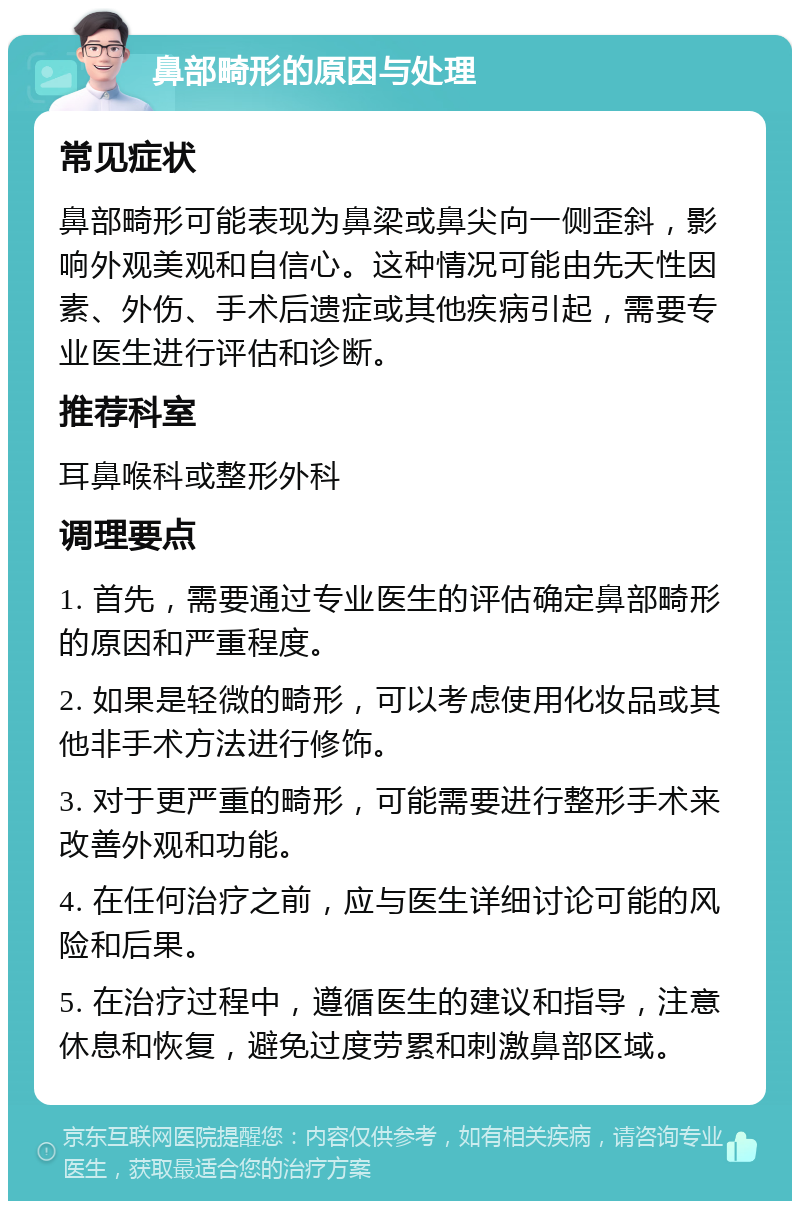 鼻部畸形的原因与处理 常见症状 鼻部畸形可能表现为鼻梁或鼻尖向一侧歪斜，影响外观美观和自信心。这种情况可能由先天性因素、外伤、手术后遗症或其他疾病引起，需要专业医生进行评估和诊断。 推荐科室 耳鼻喉科或整形外科 调理要点 1. 首先，需要通过专业医生的评估确定鼻部畸形的原因和严重程度。 2. 如果是轻微的畸形，可以考虑使用化妆品或其他非手术方法进行修饰。 3. 对于更严重的畸形，可能需要进行整形手术来改善外观和功能。 4. 在任何治疗之前，应与医生详细讨论可能的风险和后果。 5. 在治疗过程中，遵循医生的建议和指导，注意休息和恢复，避免过度劳累和刺激鼻部区域。