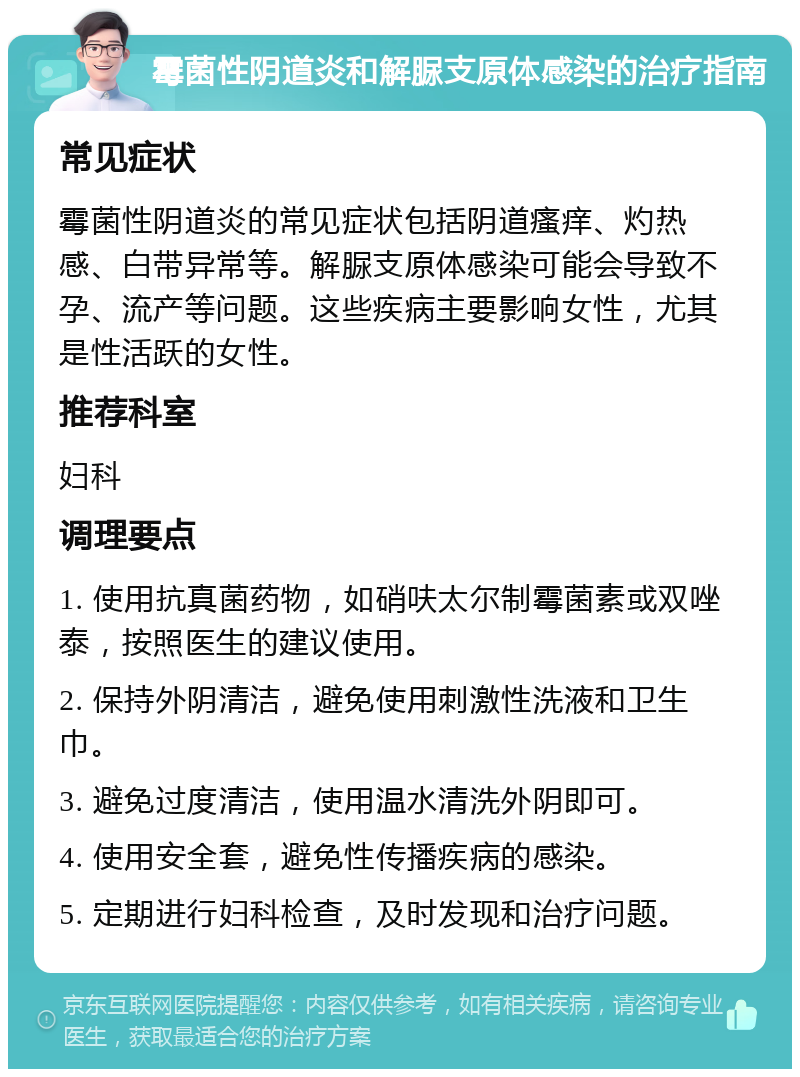 霉菌性阴道炎和解脲支原体感染的治疗指南 常见症状 霉菌性阴道炎的常见症状包括阴道瘙痒、灼热感、白带异常等。解脲支原体感染可能会导致不孕、流产等问题。这些疾病主要影响女性，尤其是性活跃的女性。 推荐科室 妇科 调理要点 1. 使用抗真菌药物，如硝呋太尔制霉菌素或双唑泰，按照医生的建议使用。 2. 保持外阴清洁，避免使用刺激性洗液和卫生巾。 3. 避免过度清洁，使用温水清洗外阴即可。 4. 使用安全套，避免性传播疾病的感染。 5. 定期进行妇科检查，及时发现和治疗问题。