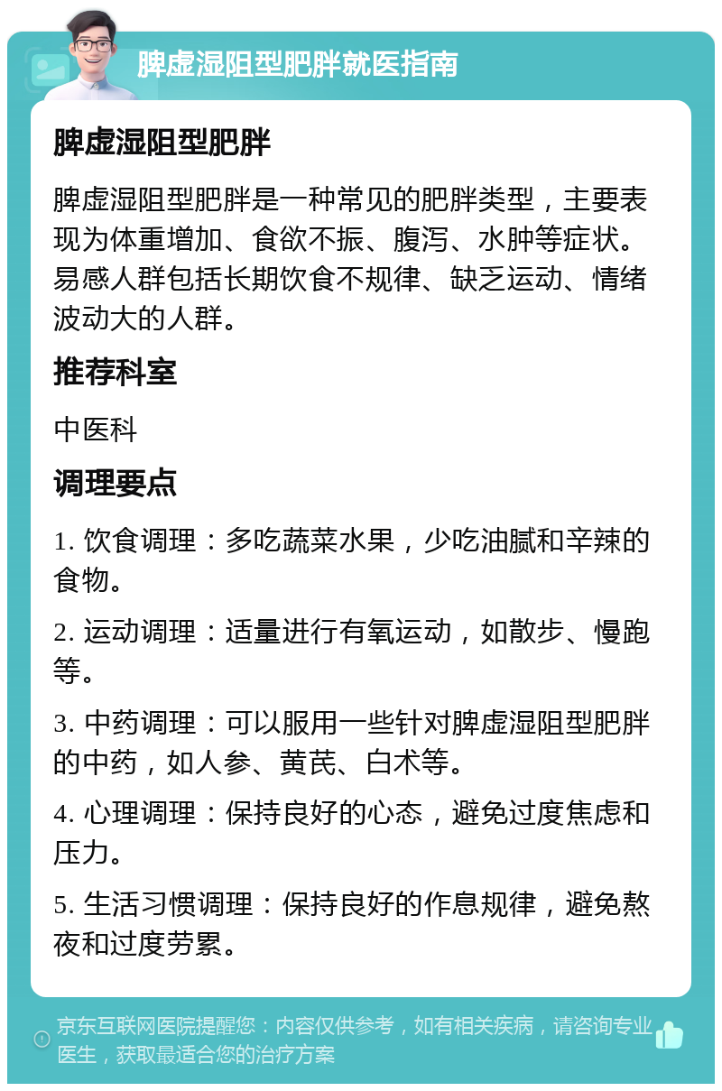 脾虚湿阻型肥胖就医指南 脾虚湿阻型肥胖 脾虚湿阻型肥胖是一种常见的肥胖类型，主要表现为体重增加、食欲不振、腹泻、水肿等症状。易感人群包括长期饮食不规律、缺乏运动、情绪波动大的人群。 推荐科室 中医科 调理要点 1. 饮食调理：多吃蔬菜水果，少吃油腻和辛辣的食物。 2. 运动调理：适量进行有氧运动，如散步、慢跑等。 3. 中药调理：可以服用一些针对脾虚湿阻型肥胖的中药，如人参、黄芪、白术等。 4. 心理调理：保持良好的心态，避免过度焦虑和压力。 5. 生活习惯调理：保持良好的作息规律，避免熬夜和过度劳累。