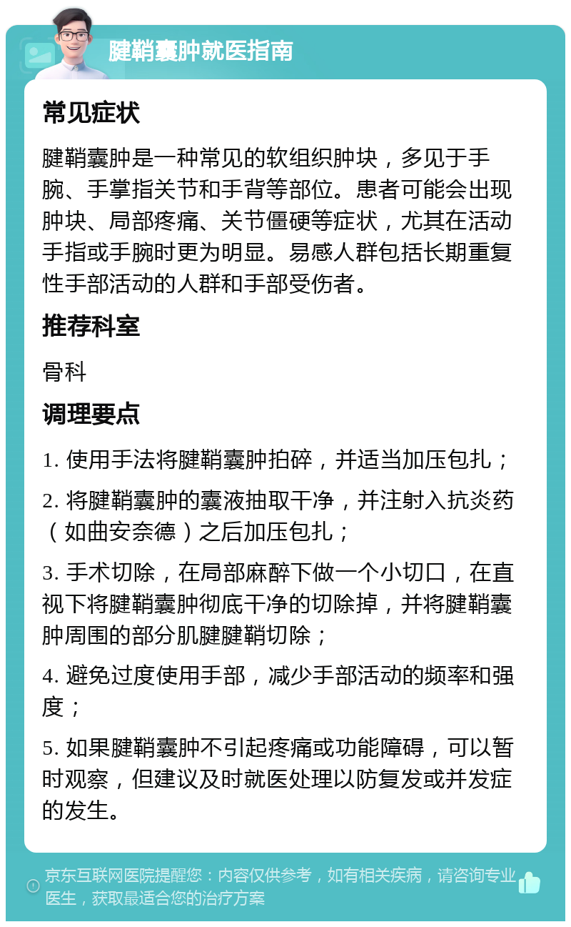 腱鞘囊肿就医指南 常见症状 腱鞘囊肿是一种常见的软组织肿块，多见于手腕、手掌指关节和手背等部位。患者可能会出现肿块、局部疼痛、关节僵硬等症状，尤其在活动手指或手腕时更为明显。易感人群包括长期重复性手部活动的人群和手部受伤者。 推荐科室 骨科 调理要点 1. 使用手法将腱鞘囊肿拍碎，并适当加压包扎； 2. 将腱鞘囊肿的囊液抽取干净，并注射入抗炎药（如曲安奈德）之后加压包扎； 3. 手术切除，在局部麻醉下做一个小切口，在直视下将腱鞘囊肿彻底干净的切除掉，并将腱鞘囊肿周围的部分肌腱腱鞘切除； 4. 避免过度使用手部，减少手部活动的频率和强度； 5. 如果腱鞘囊肿不引起疼痛或功能障碍，可以暂时观察，但建议及时就医处理以防复发或并发症的发生。