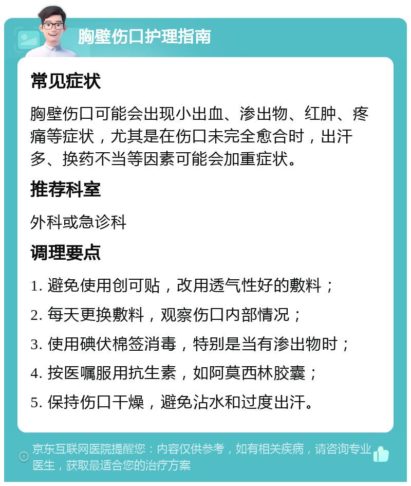 胸壁伤口护理指南 常见症状 胸壁伤口可能会出现小出血、渗出物、红肿、疼痛等症状，尤其是在伤口未完全愈合时，出汗多、换药不当等因素可能会加重症状。 推荐科室 外科或急诊科 调理要点 1. 避免使用创可贴，改用透气性好的敷料； 2. 每天更换敷料，观察伤口内部情况； 3. 使用碘伏棉签消毒，特别是当有渗出物时； 4. 按医嘱服用抗生素，如阿莫西林胶囊； 5. 保持伤口干燥，避免沾水和过度出汗。