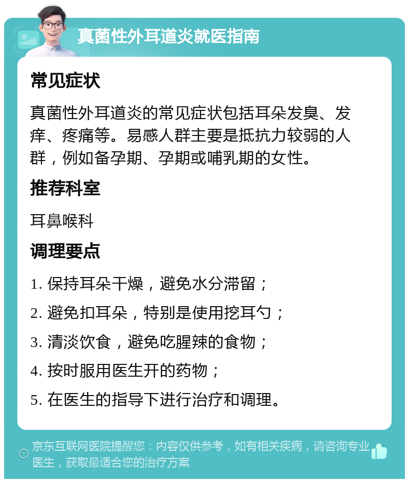 真菌性外耳道炎就医指南 常见症状 真菌性外耳道炎的常见症状包括耳朵发臭、发痒、疼痛等。易感人群主要是抵抗力较弱的人群，例如备孕期、孕期或哺乳期的女性。 推荐科室 耳鼻喉科 调理要点 1. 保持耳朵干燥，避免水分滞留； 2. 避免扣耳朵，特别是使用挖耳勺； 3. 清淡饮食，避免吃腥辣的食物； 4. 按时服用医生开的药物； 5. 在医生的指导下进行治疗和调理。