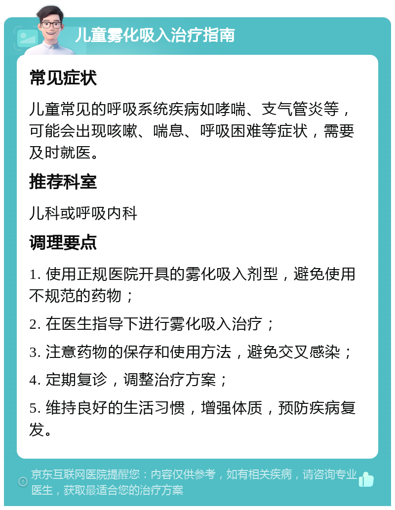 儿童雾化吸入治疗指南 常见症状 儿童常见的呼吸系统疾病如哮喘、支气管炎等，可能会出现咳嗽、喘息、呼吸困难等症状，需要及时就医。 推荐科室 儿科或呼吸内科 调理要点 1. 使用正规医院开具的雾化吸入剂型，避免使用不规范的药物； 2. 在医生指导下进行雾化吸入治疗； 3. 注意药物的保存和使用方法，避免交叉感染； 4. 定期复诊，调整治疗方案； 5. 维持良好的生活习惯，增强体质，预防疾病复发。