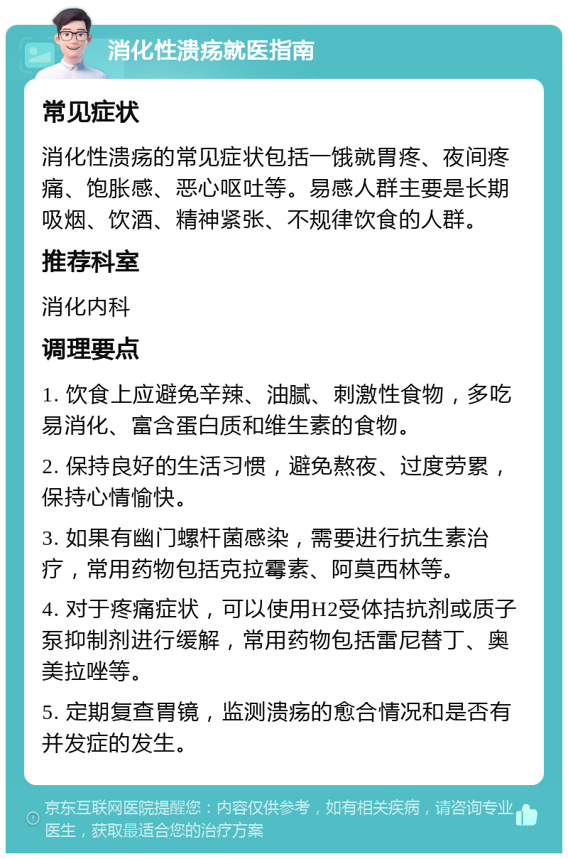 消化性溃疡就医指南 常见症状 消化性溃疡的常见症状包括一饿就胃疼、夜间疼痛、饱胀感、恶心呕吐等。易感人群主要是长期吸烟、饮酒、精神紧张、不规律饮食的人群。 推荐科室 消化内科 调理要点 1. 饮食上应避免辛辣、油腻、刺激性食物，多吃易消化、富含蛋白质和维生素的食物。 2. 保持良好的生活习惯，避免熬夜、过度劳累，保持心情愉快。 3. 如果有幽门螺杆菌感染，需要进行抗生素治疗，常用药物包括克拉霉素、阿莫西林等。 4. 对于疼痛症状，可以使用H2受体拮抗剂或质子泵抑制剂进行缓解，常用药物包括雷尼替丁、奥美拉唑等。 5. 定期复查胃镜，监测溃疡的愈合情况和是否有并发症的发生。