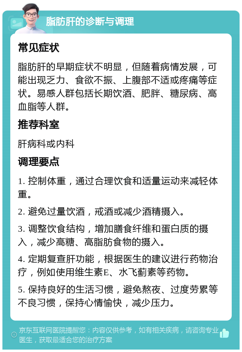 脂肪肝的诊断与调理 常见症状 脂肪肝的早期症状不明显，但随着病情发展，可能出现乏力、食欲不振、上腹部不适或疼痛等症状。易感人群包括长期饮酒、肥胖、糖尿病、高血脂等人群。 推荐科室 肝病科或内科 调理要点 1. 控制体重，通过合理饮食和适量运动来减轻体重。 2. 避免过量饮酒，戒酒或减少酒精摄入。 3. 调整饮食结构，增加膳食纤维和蛋白质的摄入，减少高糖、高脂肪食物的摄入。 4. 定期复查肝功能，根据医生的建议进行药物治疗，例如使用维生素E、水飞蓟素等药物。 5. 保持良好的生活习惯，避免熬夜、过度劳累等不良习惯，保持心情愉快，减少压力。