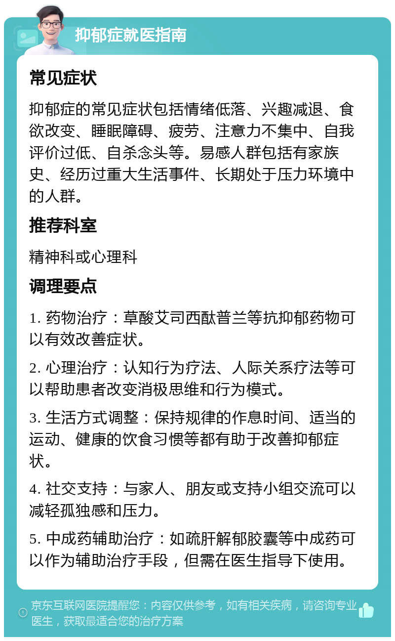 抑郁症就医指南 常见症状 抑郁症的常见症状包括情绪低落、兴趣减退、食欲改变、睡眠障碍、疲劳、注意力不集中、自我评价过低、自杀念头等。易感人群包括有家族史、经历过重大生活事件、长期处于压力环境中的人群。 推荐科室 精神科或心理科 调理要点 1. 药物治疗：草酸艾司西酞普兰等抗抑郁药物可以有效改善症状。 2. 心理治疗：认知行为疗法、人际关系疗法等可以帮助患者改变消极思维和行为模式。 3. 生活方式调整：保持规律的作息时间、适当的运动、健康的饮食习惯等都有助于改善抑郁症状。 4. 社交支持：与家人、朋友或支持小组交流可以减轻孤独感和压力。 5. 中成药辅助治疗：如疏肝解郁胶囊等中成药可以作为辅助治疗手段，但需在医生指导下使用。