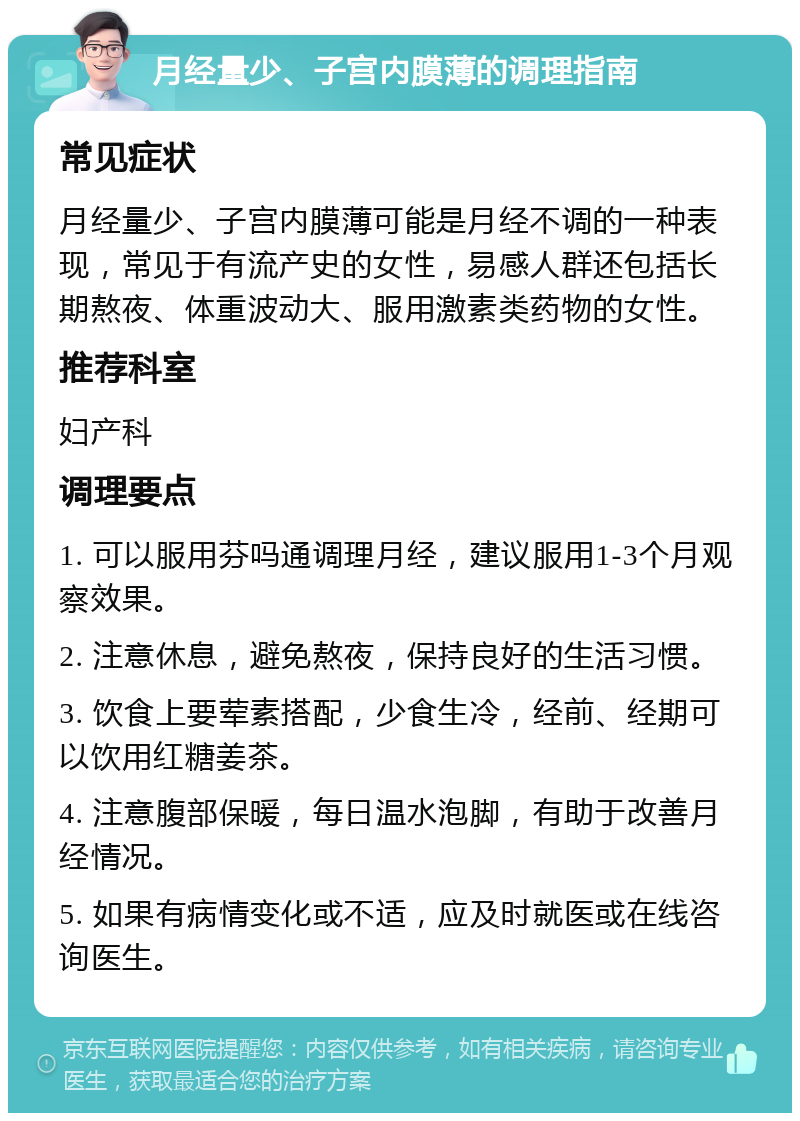 月经量少、子宫内膜薄的调理指南 常见症状 月经量少、子宫内膜薄可能是月经不调的一种表现，常见于有流产史的女性，易感人群还包括长期熬夜、体重波动大、服用激素类药物的女性。 推荐科室 妇产科 调理要点 1. 可以服用芬吗通调理月经，建议服用1-3个月观察效果。 2. 注意休息，避免熬夜，保持良好的生活习惯。 3. 饮食上要荤素搭配，少食生冷，经前、经期可以饮用红糖姜茶。 4. 注意腹部保暖，每日温水泡脚，有助于改善月经情况。 5. 如果有病情变化或不适，应及时就医或在线咨询医生。