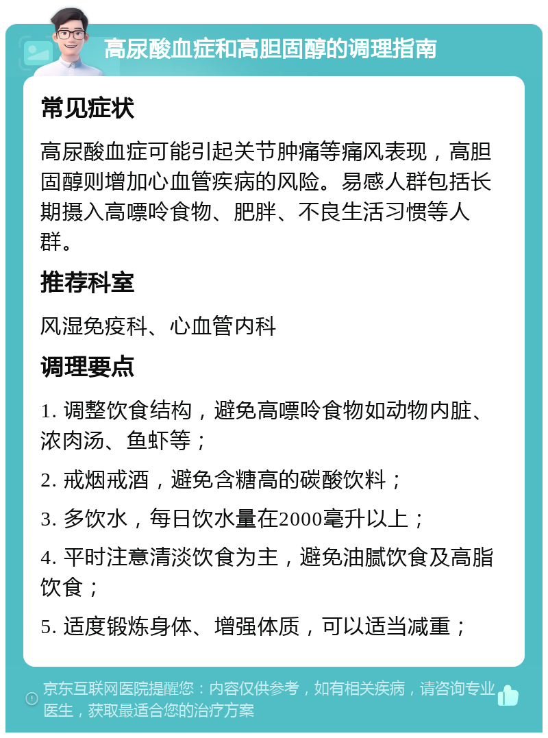 高尿酸血症和高胆固醇的调理指南 常见症状 高尿酸血症可能引起关节肿痛等痛风表现，高胆固醇则增加心血管疾病的风险。易感人群包括长期摄入高嘌呤食物、肥胖、不良生活习惯等人群。 推荐科室 风湿免疫科、心血管内科 调理要点 1. 调整饮食结构，避免高嘌呤食物如动物内脏、浓肉汤、鱼虾等； 2. 戒烟戒酒，避免含糖高的碳酸饮料； 3. 多饮水，每日饮水量在2000毫升以上； 4. 平时注意清淡饮食为主，避免油腻饮食及高脂饮食； 5. 适度锻炼身体、增强体质，可以适当减重；