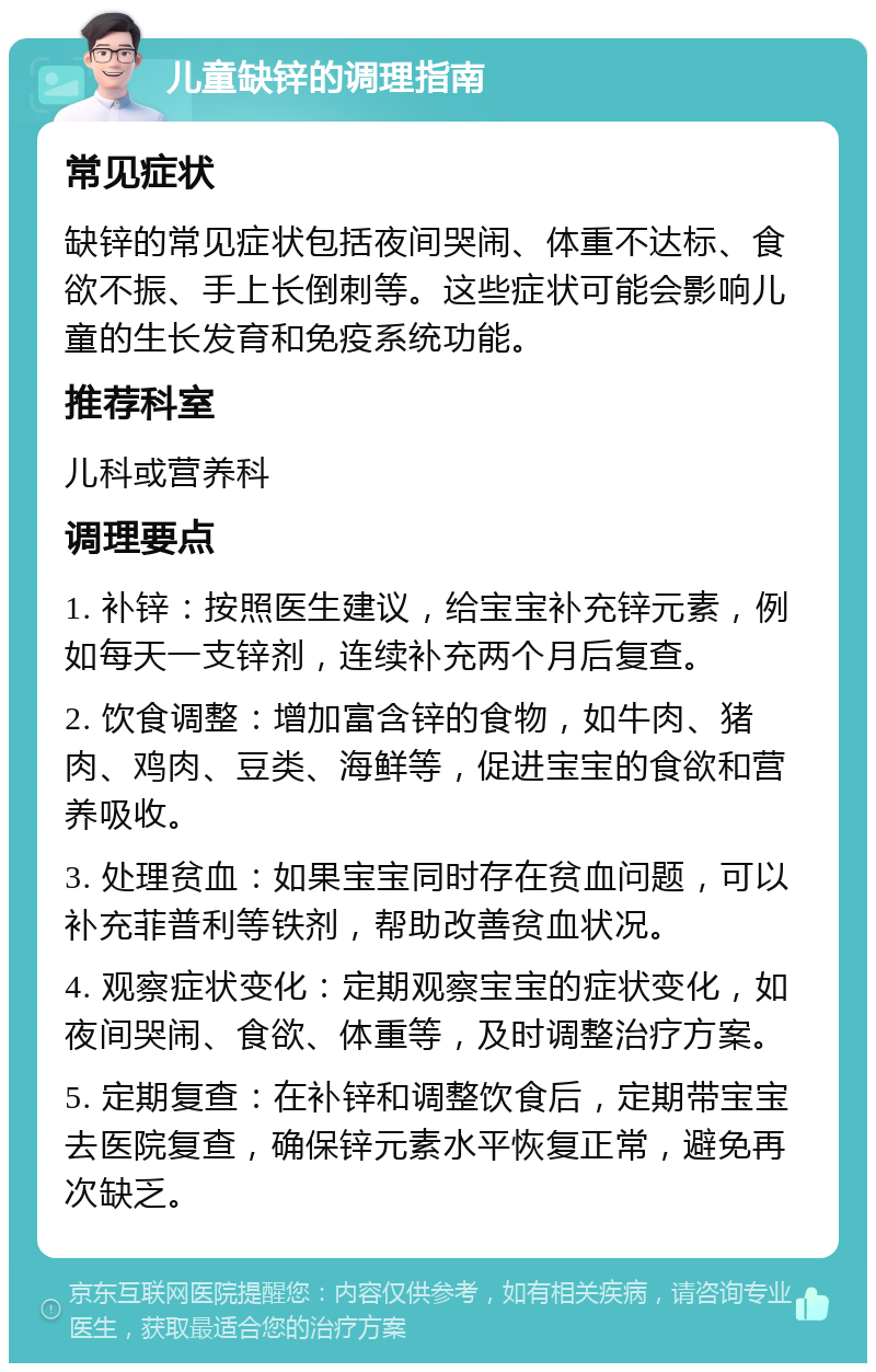 儿童缺锌的调理指南 常见症状 缺锌的常见症状包括夜间哭闹、体重不达标、食欲不振、手上长倒刺等。这些症状可能会影响儿童的生长发育和免疫系统功能。 推荐科室 儿科或营养科 调理要点 1. 补锌：按照医生建议，给宝宝补充锌元素，例如每天一支锌剂，连续补充两个月后复查。 2. 饮食调整：增加富含锌的食物，如牛肉、猪肉、鸡肉、豆类、海鲜等，促进宝宝的食欲和营养吸收。 3. 处理贫血：如果宝宝同时存在贫血问题，可以补充菲普利等铁剂，帮助改善贫血状况。 4. 观察症状变化：定期观察宝宝的症状变化，如夜间哭闹、食欲、体重等，及时调整治疗方案。 5. 定期复查：在补锌和调整饮食后，定期带宝宝去医院复查，确保锌元素水平恢复正常，避免再次缺乏。