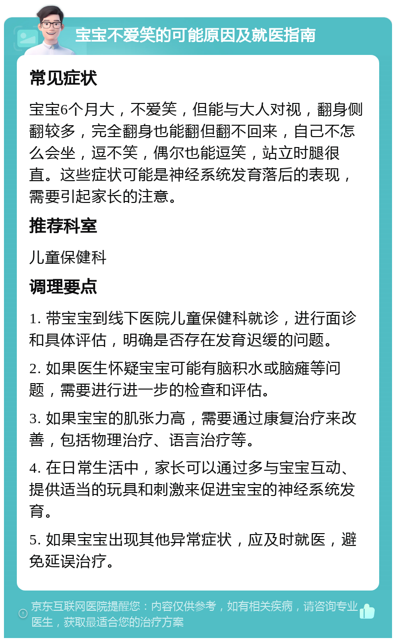 宝宝不爱笑的可能原因及就医指南 常见症状 宝宝6个月大，不爱笑，但能与大人对视，翻身侧翻较多，完全翻身也能翻但翻不回来，自己不怎么会坐，逗不笑，偶尔也能逗笑，站立时腿很直。这些症状可能是神经系统发育落后的表现，需要引起家长的注意。 推荐科室 儿童保健科 调理要点 1. 带宝宝到线下医院儿童保健科就诊，进行面诊和具体评估，明确是否存在发育迟缓的问题。 2. 如果医生怀疑宝宝可能有脑积水或脑瘫等问题，需要进行进一步的检查和评估。 3. 如果宝宝的肌张力高，需要通过康复治疗来改善，包括物理治疗、语言治疗等。 4. 在日常生活中，家长可以通过多与宝宝互动、提供适当的玩具和刺激来促进宝宝的神经系统发育。 5. 如果宝宝出现其他异常症状，应及时就医，避免延误治疗。