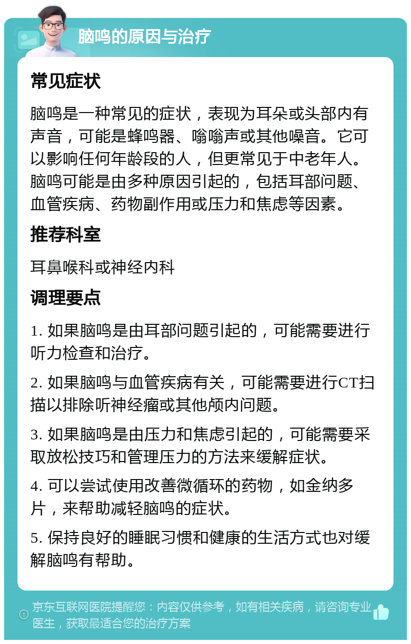 脑鸣的原因与治疗 常见症状 脑鸣是一种常见的症状，表现为耳朵或头部内有声音，可能是蜂鸣器、嗡嗡声或其他噪音。它可以影响任何年龄段的人，但更常见于中老年人。脑鸣可能是由多种原因引起的，包括耳部问题、血管疾病、药物副作用或压力和焦虑等因素。 推荐科室 耳鼻喉科或神经内科 调理要点 1. 如果脑鸣是由耳部问题引起的，可能需要进行听力检查和治疗。 2. 如果脑鸣与血管疾病有关，可能需要进行CT扫描以排除听神经瘤或其他颅内问题。 3. 如果脑鸣是由压力和焦虑引起的，可能需要采取放松技巧和管理压力的方法来缓解症状。 4. 可以尝试使用改善微循环的药物，如金纳多片，来帮助减轻脑鸣的症状。 5. 保持良好的睡眠习惯和健康的生活方式也对缓解脑鸣有帮助。