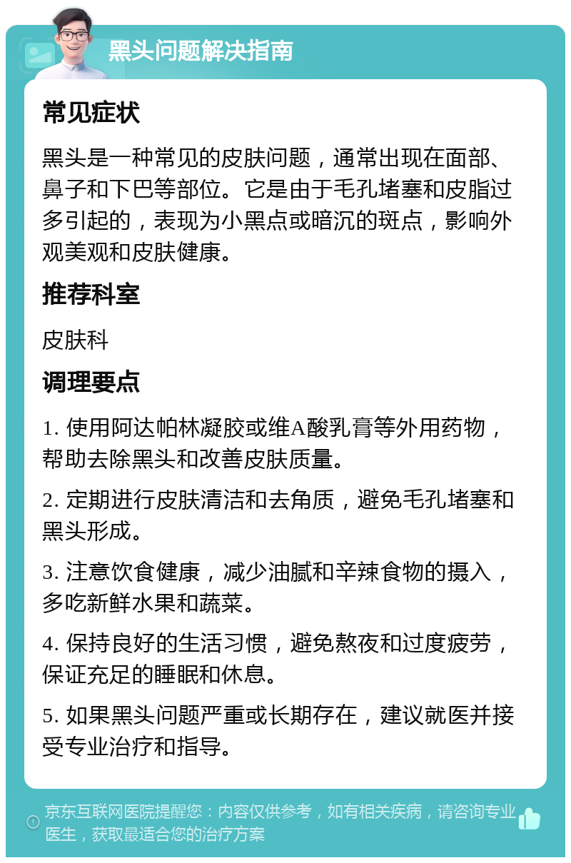 黑头问题解决指南 常见症状 黑头是一种常见的皮肤问题，通常出现在面部、鼻子和下巴等部位。它是由于毛孔堵塞和皮脂过多引起的，表现为小黑点或暗沉的斑点，影响外观美观和皮肤健康。 推荐科室 皮肤科 调理要点 1. 使用阿达帕林凝胶或维A酸乳膏等外用药物，帮助去除黑头和改善皮肤质量。 2. 定期进行皮肤清洁和去角质，避免毛孔堵塞和黑头形成。 3. 注意饮食健康，减少油腻和辛辣食物的摄入，多吃新鲜水果和蔬菜。 4. 保持良好的生活习惯，避免熬夜和过度疲劳，保证充足的睡眠和休息。 5. 如果黑头问题严重或长期存在，建议就医并接受专业治疗和指导。