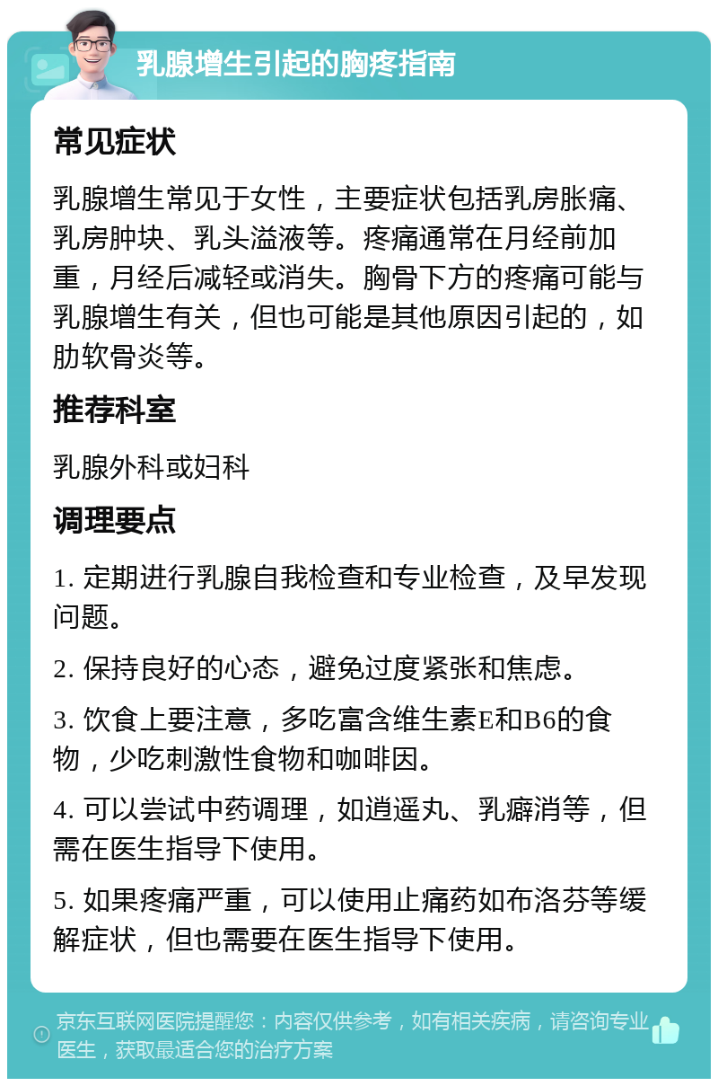 乳腺增生引起的胸疼指南 常见症状 乳腺增生常见于女性，主要症状包括乳房胀痛、乳房肿块、乳头溢液等。疼痛通常在月经前加重，月经后减轻或消失。胸骨下方的疼痛可能与乳腺增生有关，但也可能是其他原因引起的，如肋软骨炎等。 推荐科室 乳腺外科或妇科 调理要点 1. 定期进行乳腺自我检查和专业检查，及早发现问题。 2. 保持良好的心态，避免过度紧张和焦虑。 3. 饮食上要注意，多吃富含维生素E和B6的食物，少吃刺激性食物和咖啡因。 4. 可以尝试中药调理，如逍遥丸、乳癖消等，但需在医生指导下使用。 5. 如果疼痛严重，可以使用止痛药如布洛芬等缓解症状，但也需要在医生指导下使用。