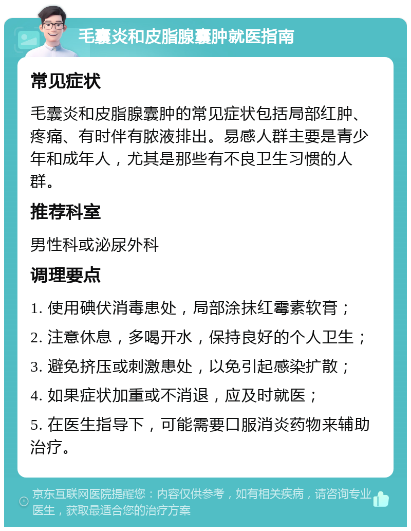 毛囊炎和皮脂腺囊肿就医指南 常见症状 毛囊炎和皮脂腺囊肿的常见症状包括局部红肿、疼痛、有时伴有脓液排出。易感人群主要是青少年和成年人，尤其是那些有不良卫生习惯的人群。 推荐科室 男性科或泌尿外科 调理要点 1. 使用碘伏消毒患处，局部涂抹红霉素软膏； 2. 注意休息，多喝开水，保持良好的个人卫生； 3. 避免挤压或刺激患处，以免引起感染扩散； 4. 如果症状加重或不消退，应及时就医； 5. 在医生指导下，可能需要口服消炎药物来辅助治疗。