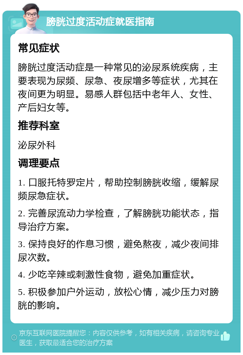 膀胱过度活动症就医指南 常见症状 膀胱过度活动症是一种常见的泌尿系统疾病，主要表现为尿频、尿急、夜尿增多等症状，尤其在夜间更为明显。易感人群包括中老年人、女性、产后妇女等。 推荐科室 泌尿外科 调理要点 1. 口服托特罗定片，帮助控制膀胱收缩，缓解尿频尿急症状。 2. 完善尿流动力学检查，了解膀胱功能状态，指导治疗方案。 3. 保持良好的作息习惯，避免熬夜，减少夜间排尿次数。 4. 少吃辛辣或刺激性食物，避免加重症状。 5. 积极参加户外运动，放松心情，减少压力对膀胱的影响。