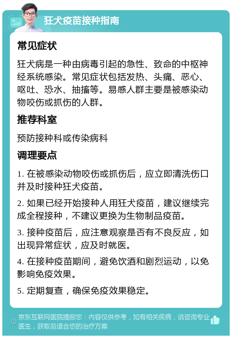 狂犬疫苗接种指南 常见症状 狂犬病是一种由病毒引起的急性、致命的中枢神经系统感染。常见症状包括发热、头痛、恶心、呕吐、恐水、抽搐等。易感人群主要是被感染动物咬伤或抓伤的人群。 推荐科室 预防接种科或传染病科 调理要点 1. 在被感染动物咬伤或抓伤后，应立即清洗伤口并及时接种狂犬疫苗。 2. 如果已经开始接种人用狂犬疫苗，建议继续完成全程接种，不建议更换为生物制品疫苗。 3. 接种疫苗后，应注意观察是否有不良反应，如出现异常症状，应及时就医。 4. 在接种疫苗期间，避免饮酒和剧烈运动，以免影响免疫效果。 5. 定期复查，确保免疫效果稳定。