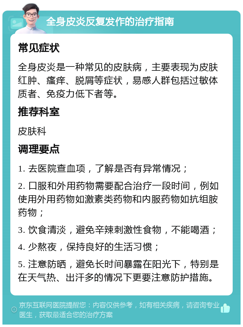 全身皮炎反复发作的治疗指南 常见症状 全身皮炎是一种常见的皮肤病，主要表现为皮肤红肿、瘙痒、脱屑等症状，易感人群包括过敏体质者、免疫力低下者等。 推荐科室 皮肤科 调理要点 1. 去医院查血项，了解是否有异常情况； 2. 口服和外用药物需要配合治疗一段时间，例如使用外用药物如激素类药物和内服药物如抗组胺药物； 3. 饮食清淡，避免辛辣刺激性食物，不能喝酒； 4. 少熬夜，保持良好的生活习惯； 5. 注意防晒，避免长时间暴露在阳光下，特别是在天气热、出汗多的情况下更要注意防护措施。