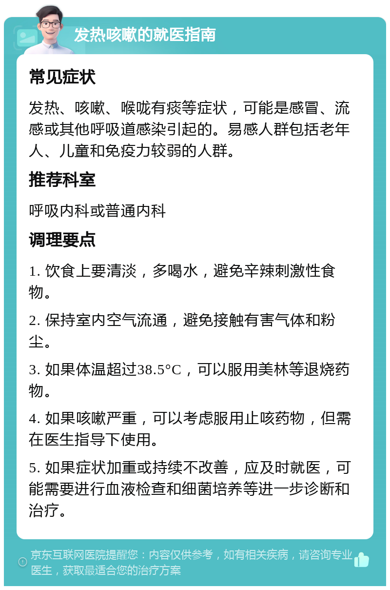 发热咳嗽的就医指南 常见症状 发热、咳嗽、喉咙有痰等症状，可能是感冒、流感或其他呼吸道感染引起的。易感人群包括老年人、儿童和免疫力较弱的人群。 推荐科室 呼吸内科或普通内科 调理要点 1. 饮食上要清淡，多喝水，避免辛辣刺激性食物。 2. 保持室内空气流通，避免接触有害气体和粉尘。 3. 如果体温超过38.5°C，可以服用美林等退烧药物。 4. 如果咳嗽严重，可以考虑服用止咳药物，但需在医生指导下使用。 5. 如果症状加重或持续不改善，应及时就医，可能需要进行血液检查和细菌培养等进一步诊断和治疗。