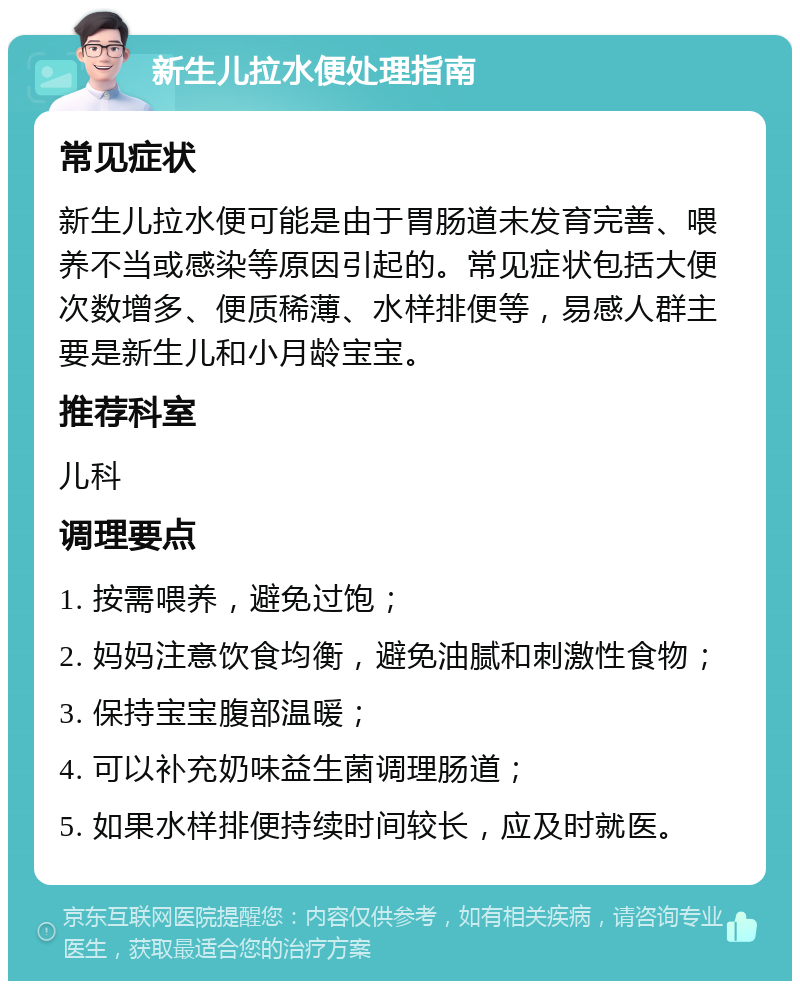 新生儿拉水便处理指南 常见症状 新生儿拉水便可能是由于胃肠道未发育完善、喂养不当或感染等原因引起的。常见症状包括大便次数增多、便质稀薄、水样排便等，易感人群主要是新生儿和小月龄宝宝。 推荐科室 儿科 调理要点 1. 按需喂养，避免过饱； 2. 妈妈注意饮食均衡，避免油腻和刺激性食物； 3. 保持宝宝腹部温暖； 4. 可以补充奶味益生菌调理肠道； 5. 如果水样排便持续时间较长，应及时就医。