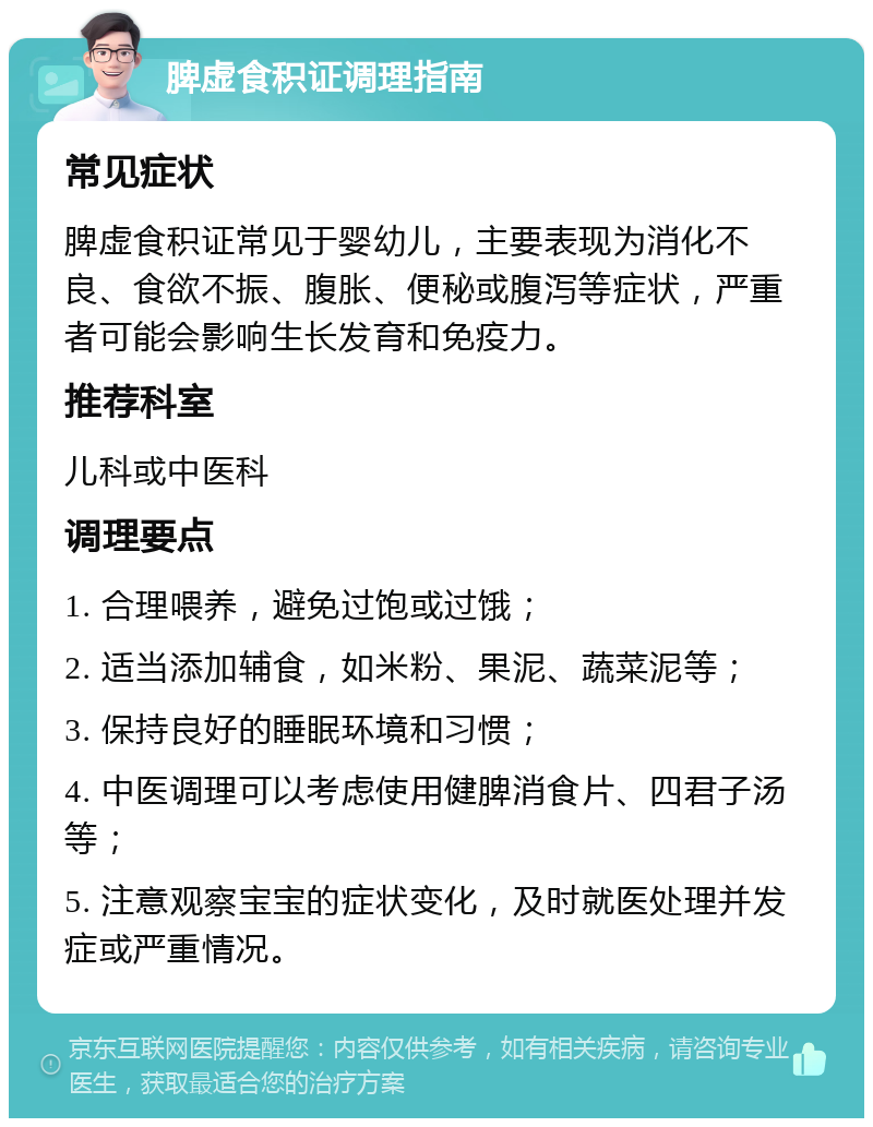 脾虚食积证调理指南 常见症状 脾虚食积证常见于婴幼儿，主要表现为消化不良、食欲不振、腹胀、便秘或腹泻等症状，严重者可能会影响生长发育和免疫力。 推荐科室 儿科或中医科 调理要点 1. 合理喂养，避免过饱或过饿； 2. 适当添加辅食，如米粉、果泥、蔬菜泥等； 3. 保持良好的睡眠环境和习惯； 4. 中医调理可以考虑使用健脾消食片、四君子汤等； 5. 注意观察宝宝的症状变化，及时就医处理并发症或严重情况。