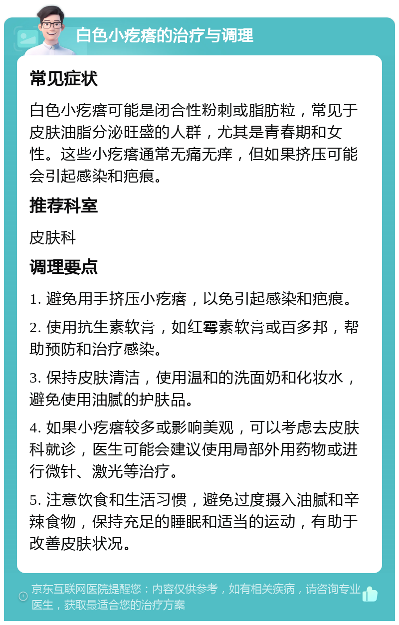 白色小疙瘩的治疗与调理 常见症状 白色小疙瘩可能是闭合性粉刺或脂肪粒，常见于皮肤油脂分泌旺盛的人群，尤其是青春期和女性。这些小疙瘩通常无痛无痒，但如果挤压可能会引起感染和疤痕。 推荐科室 皮肤科 调理要点 1. 避免用手挤压小疙瘩，以免引起感染和疤痕。 2. 使用抗生素软膏，如红霉素软膏或百多邦，帮助预防和治疗感染。 3. 保持皮肤清洁，使用温和的洗面奶和化妆水，避免使用油腻的护肤品。 4. 如果小疙瘩较多或影响美观，可以考虑去皮肤科就诊，医生可能会建议使用局部外用药物或进行微针、激光等治疗。 5. 注意饮食和生活习惯，避免过度摄入油腻和辛辣食物，保持充足的睡眠和适当的运动，有助于改善皮肤状况。