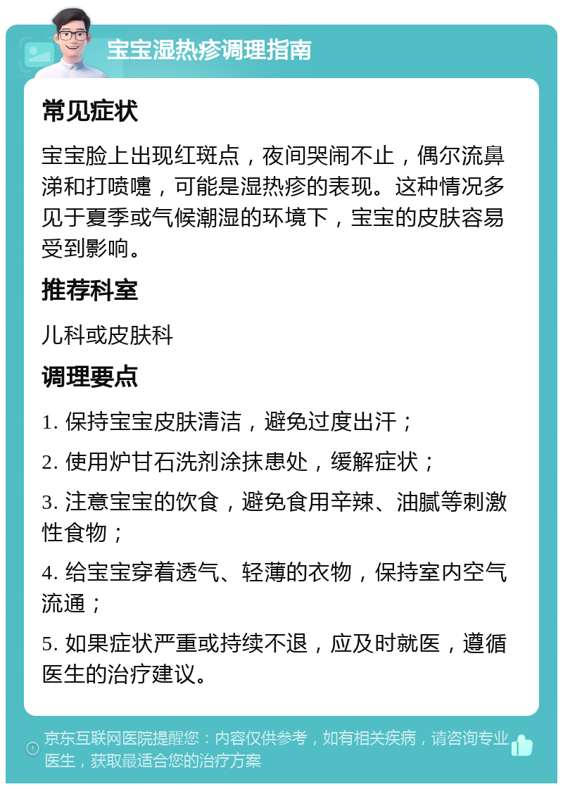 宝宝湿热疹调理指南 常见症状 宝宝脸上出现红斑点，夜间哭闹不止，偶尔流鼻涕和打喷嚏，可能是湿热疹的表现。这种情况多见于夏季或气候潮湿的环境下，宝宝的皮肤容易受到影响。 推荐科室 儿科或皮肤科 调理要点 1. 保持宝宝皮肤清洁，避免过度出汗； 2. 使用炉甘石洗剂涂抹患处，缓解症状； 3. 注意宝宝的饮食，避免食用辛辣、油腻等刺激性食物； 4. 给宝宝穿着透气、轻薄的衣物，保持室内空气流通； 5. 如果症状严重或持续不退，应及时就医，遵循医生的治疗建议。