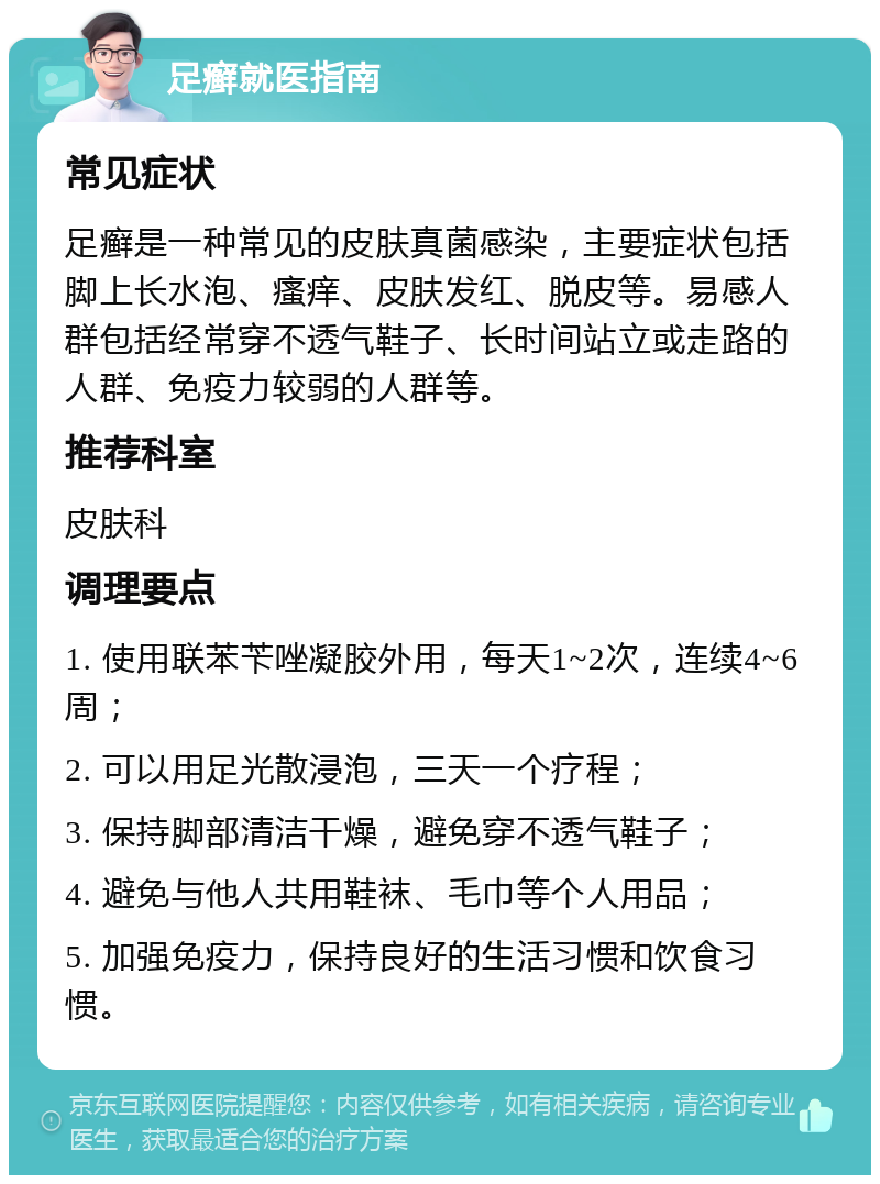 足癣就医指南 常见症状 足癣是一种常见的皮肤真菌感染，主要症状包括脚上长水泡、瘙痒、皮肤发红、脱皮等。易感人群包括经常穿不透气鞋子、长时间站立或走路的人群、免疫力较弱的人群等。 推荐科室 皮肤科 调理要点 1. 使用联苯苄唑凝胶外用，每天1~2次，连续4~6周； 2. 可以用足光散浸泡，三天一个疗程； 3. 保持脚部清洁干燥，避免穿不透气鞋子； 4. 避免与他人共用鞋袜、毛巾等个人用品； 5. 加强免疫力，保持良好的生活习惯和饮食习惯。