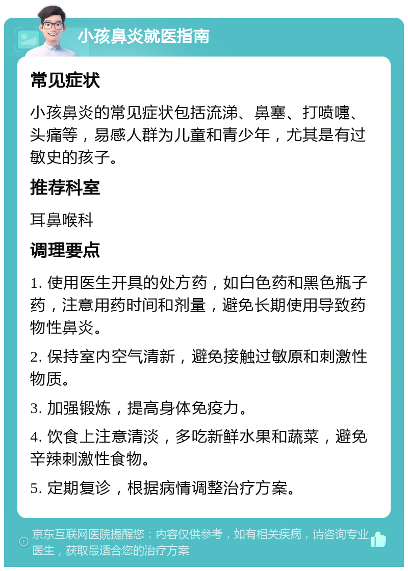 小孩鼻炎就医指南 常见症状 小孩鼻炎的常见症状包括流涕、鼻塞、打喷嚏、头痛等，易感人群为儿童和青少年，尤其是有过敏史的孩子。 推荐科室 耳鼻喉科 调理要点 1. 使用医生开具的处方药，如白色药和黑色瓶子药，注意用药时间和剂量，避免长期使用导致药物性鼻炎。 2. 保持室内空气清新，避免接触过敏原和刺激性物质。 3. 加强锻炼，提高身体免疫力。 4. 饮食上注意清淡，多吃新鲜水果和蔬菜，避免辛辣刺激性食物。 5. 定期复诊，根据病情调整治疗方案。