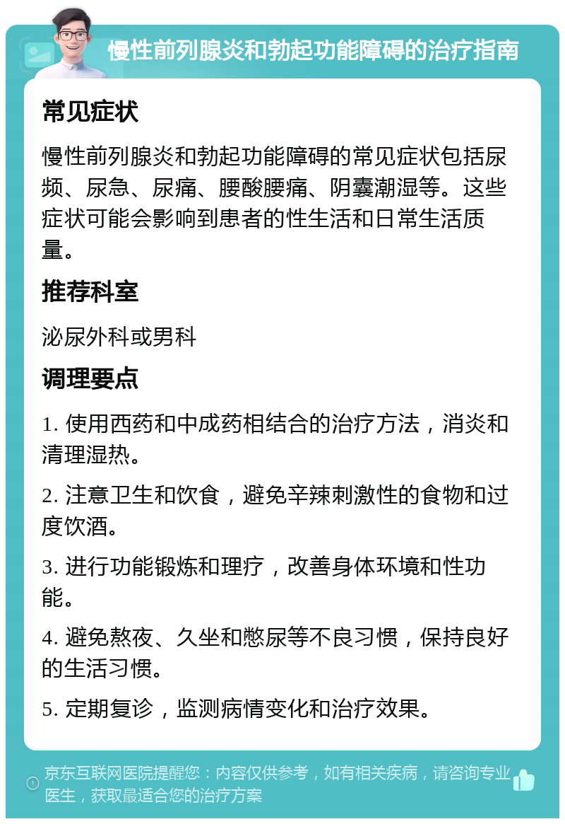 慢性前列腺炎和勃起功能障碍的治疗指南 常见症状 慢性前列腺炎和勃起功能障碍的常见症状包括尿频、尿急、尿痛、腰酸腰痛、阴囊潮湿等。这些症状可能会影响到患者的性生活和日常生活质量。 推荐科室 泌尿外科或男科 调理要点 1. 使用西药和中成药相结合的治疗方法，消炎和清理湿热。 2. 注意卫生和饮食，避免辛辣刺激性的食物和过度饮酒。 3. 进行功能锻炼和理疗，改善身体环境和性功能。 4. 避免熬夜、久坐和憋尿等不良习惯，保持良好的生活习惯。 5. 定期复诊，监测病情变化和治疗效果。