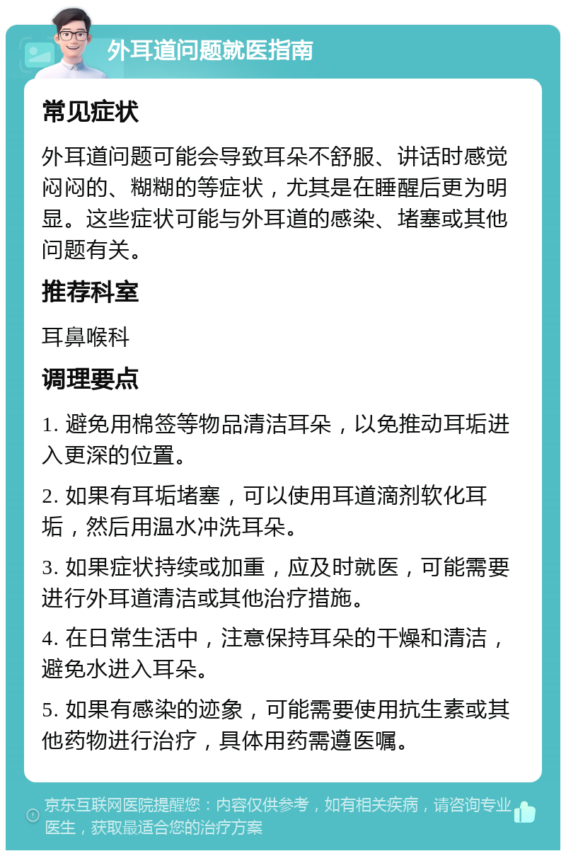 外耳道问题就医指南 常见症状 外耳道问题可能会导致耳朵不舒服、讲话时感觉闷闷的、糊糊的等症状，尤其是在睡醒后更为明显。这些症状可能与外耳道的感染、堵塞或其他问题有关。 推荐科室 耳鼻喉科 调理要点 1. 避免用棉签等物品清洁耳朵，以免推动耳垢进入更深的位置。 2. 如果有耳垢堵塞，可以使用耳道滴剂软化耳垢，然后用温水冲洗耳朵。 3. 如果症状持续或加重，应及时就医，可能需要进行外耳道清洁或其他治疗措施。 4. 在日常生活中，注意保持耳朵的干燥和清洁，避免水进入耳朵。 5. 如果有感染的迹象，可能需要使用抗生素或其他药物进行治疗，具体用药需遵医嘱。