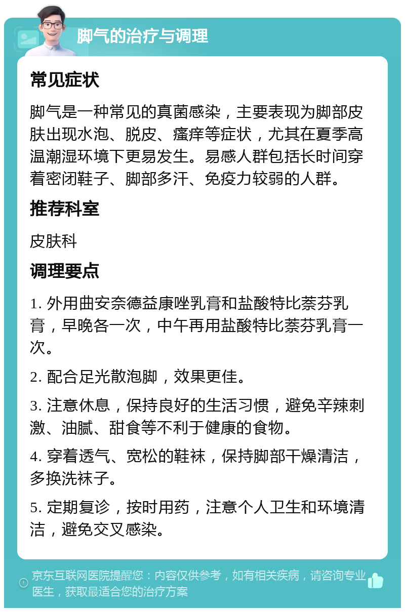 脚气的治疗与调理 常见症状 脚气是一种常见的真菌感染，主要表现为脚部皮肤出现水泡、脱皮、瘙痒等症状，尤其在夏季高温潮湿环境下更易发生。易感人群包括长时间穿着密闭鞋子、脚部多汗、免疫力较弱的人群。 推荐科室 皮肤科 调理要点 1. 外用曲安奈德益康唑乳膏和盐酸特比萘芬乳膏，早晚各一次，中午再用盐酸特比萘芬乳膏一次。 2. 配合足光散泡脚，效果更佳。 3. 注意休息，保持良好的生活习惯，避免辛辣刺激、油腻、甜食等不利于健康的食物。 4. 穿着透气、宽松的鞋袜，保持脚部干燥清洁，多换洗袜子。 5. 定期复诊，按时用药，注意个人卫生和环境清洁，避免交叉感染。