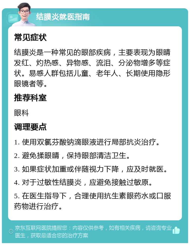 结膜炎就医指南 常见症状 结膜炎是一种常见的眼部疾病，主要表现为眼睛发红、灼热感、异物感、流泪、分泌物增多等症状。易感人群包括儿童、老年人、长期使用隐形眼镜者等。 推荐科室 眼科 调理要点 1. 使用双氯芬酸钠滴眼液进行局部抗炎治疗。 2. 避免揉眼睛，保持眼部清洁卫生。 3. 如果症状加重或伴随视力下降，应及时就医。 4. 对于过敏性结膜炎，应避免接触过敏原。 5. 在医生指导下，合理使用抗生素眼药水或口服药物进行治疗。