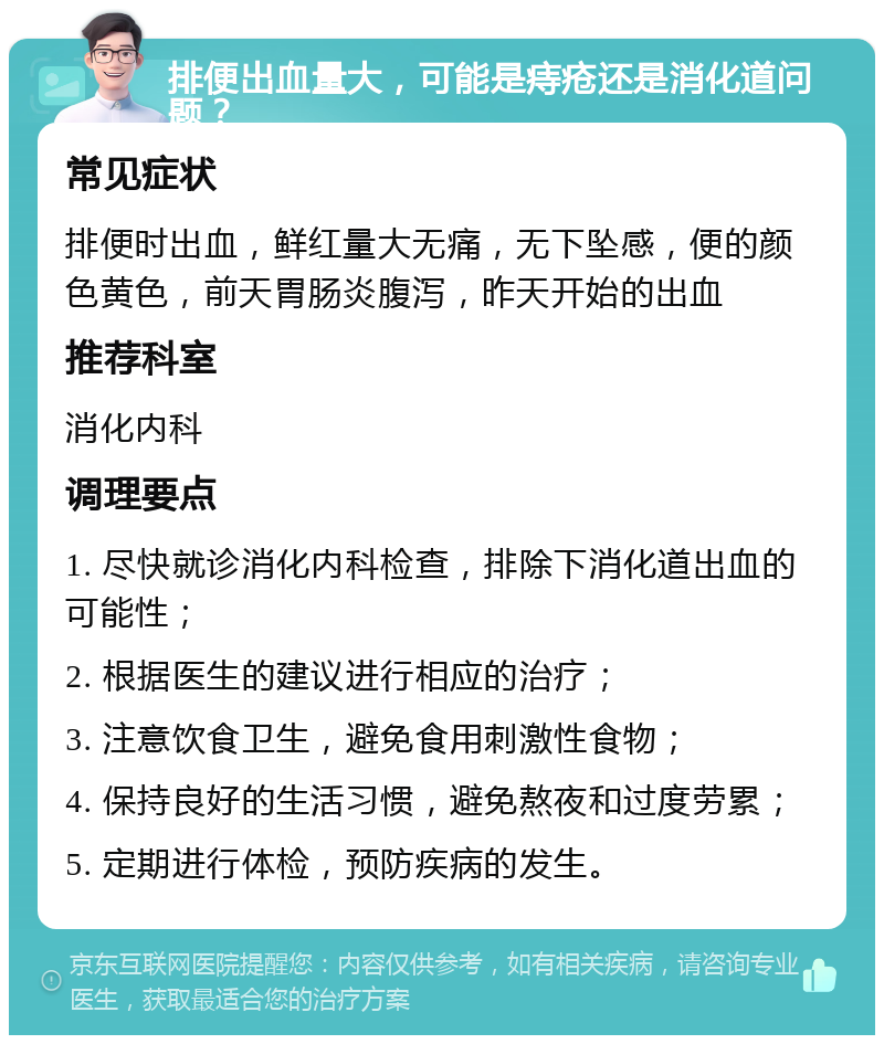 排便出血量大，可能是痔疮还是消化道问题？ 常见症状 排便时出血，鲜红量大无痛，无下坠感，便的颜色黄色，前天胃肠炎腹泻，昨天开始的出血 推荐科室 消化内科 调理要点 1. 尽快就诊消化内科检查，排除下消化道出血的可能性； 2. 根据医生的建议进行相应的治疗； 3. 注意饮食卫生，避免食用刺激性食物； 4. 保持良好的生活习惯，避免熬夜和过度劳累； 5. 定期进行体检，预防疾病的发生。