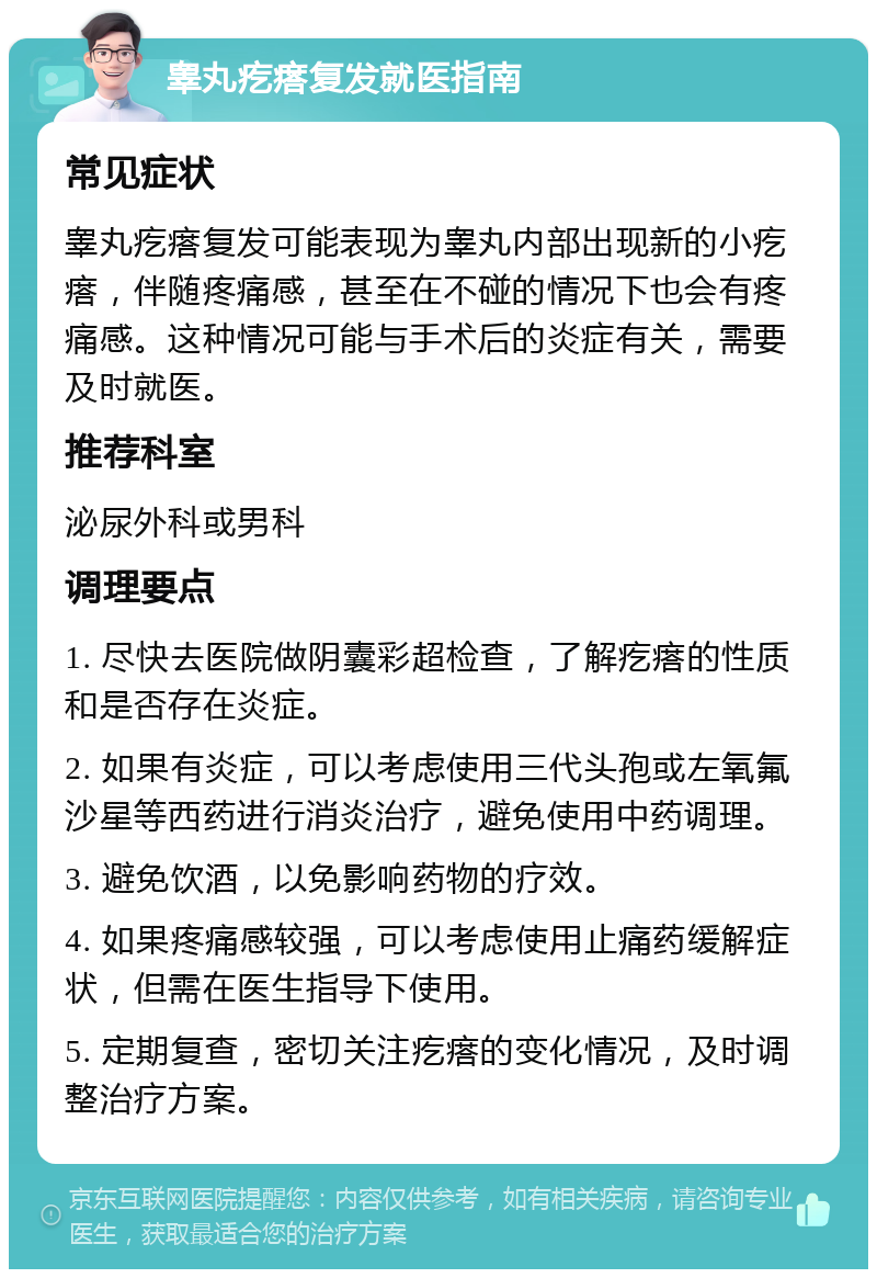 睾丸疙瘩复发就医指南 常见症状 睾丸疙瘩复发可能表现为睾丸内部出现新的小疙瘩，伴随疼痛感，甚至在不碰的情况下也会有疼痛感。这种情况可能与手术后的炎症有关，需要及时就医。 推荐科室 泌尿外科或男科 调理要点 1. 尽快去医院做阴囊彩超检查，了解疙瘩的性质和是否存在炎症。 2. 如果有炎症，可以考虑使用三代头孢或左氧氟沙星等西药进行消炎治疗，避免使用中药调理。 3. 避免饮酒，以免影响药物的疗效。 4. 如果疼痛感较强，可以考虑使用止痛药缓解症状，但需在医生指导下使用。 5. 定期复查，密切关注疙瘩的变化情况，及时调整治疗方案。