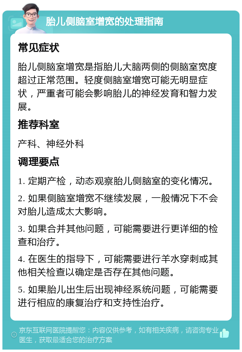 胎儿侧脑室增宽的处理指南 常见症状 胎儿侧脑室增宽是指胎儿大脑两侧的侧脑室宽度超过正常范围。轻度侧脑室增宽可能无明显症状，严重者可能会影响胎儿的神经发育和智力发展。 推荐科室 产科、神经外科 调理要点 1. 定期产检，动态观察胎儿侧脑室的变化情况。 2. 如果侧脑室增宽不继续发展，一般情况下不会对胎儿造成太大影响。 3. 如果合并其他问题，可能需要进行更详细的检查和治疗。 4. 在医生的指导下，可能需要进行羊水穿刺或其他相关检查以确定是否存在其他问题。 5. 如果胎儿出生后出现神经系统问题，可能需要进行相应的康复治疗和支持性治疗。