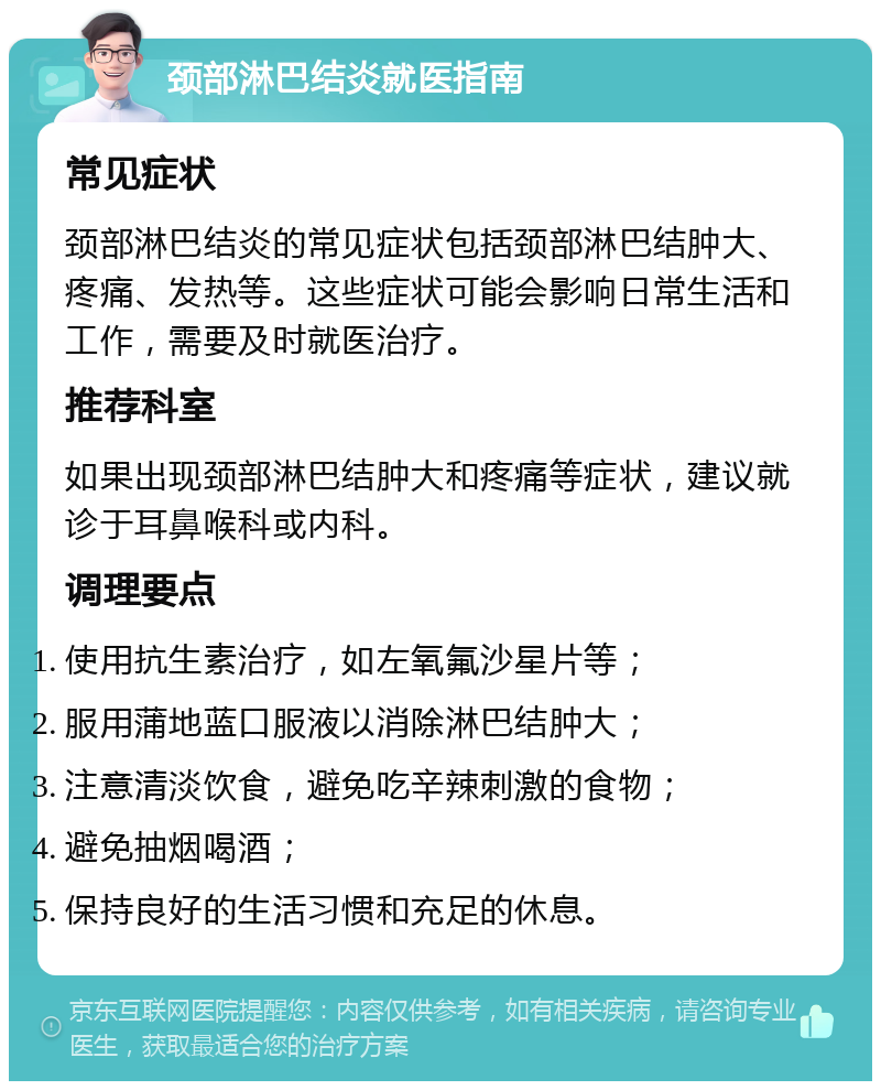 颈部淋巴结炎就医指南 常见症状 颈部淋巴结炎的常见症状包括颈部淋巴结肿大、疼痛、发热等。这些症状可能会影响日常生活和工作，需要及时就医治疗。 推荐科室 如果出现颈部淋巴结肿大和疼痛等症状，建议就诊于耳鼻喉科或内科。 调理要点 使用抗生素治疗，如左氧氟沙星片等； 服用蒲地蓝口服液以消除淋巴结肿大； 注意清淡饮食，避免吃辛辣刺激的食物； 避免抽烟喝酒； 保持良好的生活习惯和充足的休息。