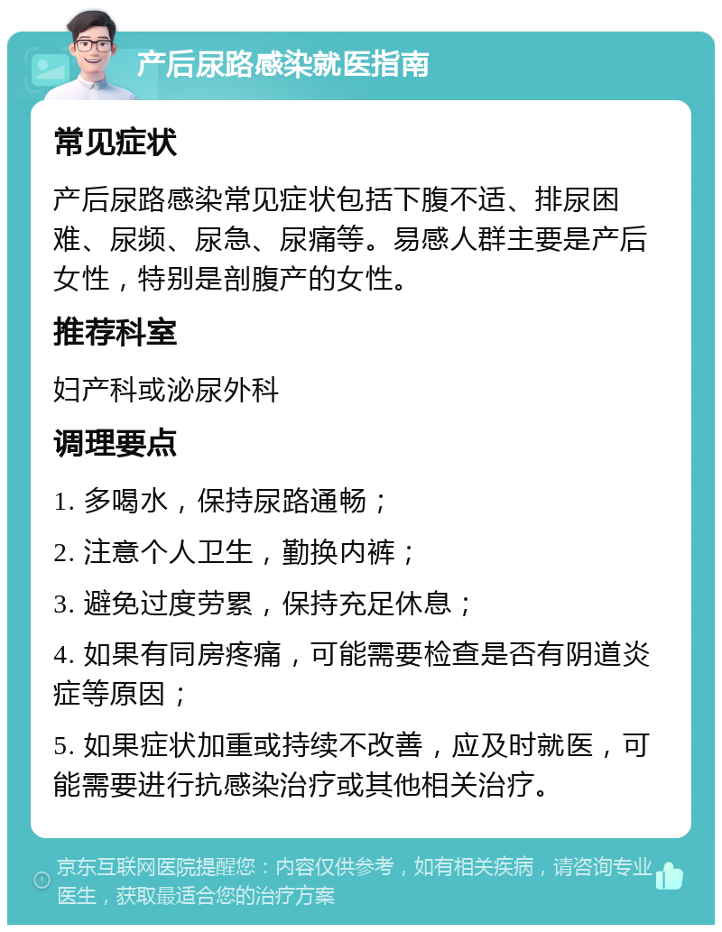 产后尿路感染就医指南 常见症状 产后尿路感染常见症状包括下腹不适、排尿困难、尿频、尿急、尿痛等。易感人群主要是产后女性，特别是剖腹产的女性。 推荐科室 妇产科或泌尿外科 调理要点 1. 多喝水，保持尿路通畅； 2. 注意个人卫生，勤换内裤； 3. 避免过度劳累，保持充足休息； 4. 如果有同房疼痛，可能需要检查是否有阴道炎症等原因； 5. 如果症状加重或持续不改善，应及时就医，可能需要进行抗感染治疗或其他相关治疗。