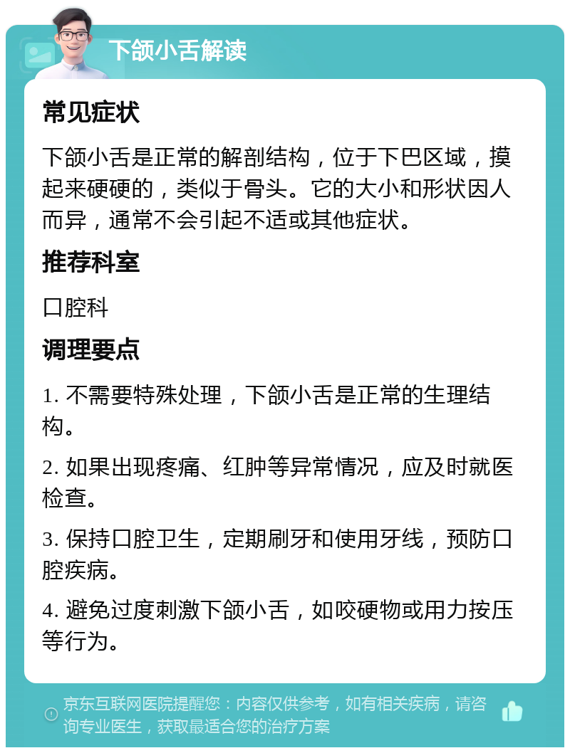 下颌小舌解读 常见症状 下颌小舌是正常的解剖结构，位于下巴区域，摸起来硬硬的，类似于骨头。它的大小和形状因人而异，通常不会引起不适或其他症状。 推荐科室 口腔科 调理要点 1. 不需要特殊处理，下颌小舌是正常的生理结构。 2. 如果出现疼痛、红肿等异常情况，应及时就医检查。 3. 保持口腔卫生，定期刷牙和使用牙线，预防口腔疾病。 4. 避免过度刺激下颌小舌，如咬硬物或用力按压等行为。