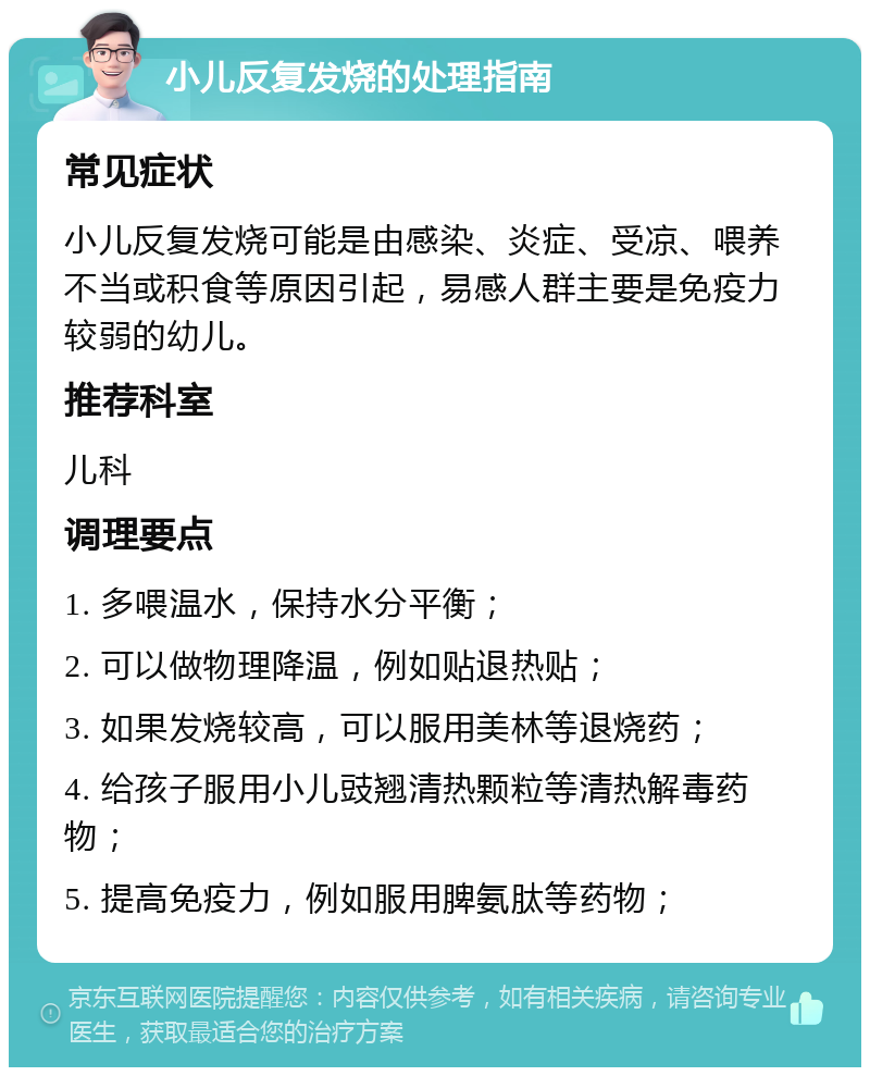 小儿反复发烧的处理指南 常见症状 小儿反复发烧可能是由感染、炎症、受凉、喂养不当或积食等原因引起，易感人群主要是免疫力较弱的幼儿。 推荐科室 儿科 调理要点 1. 多喂温水，保持水分平衡； 2. 可以做物理降温，例如贴退热贴； 3. 如果发烧较高，可以服用美林等退烧药； 4. 给孩子服用小儿豉翘清热颗粒等清热解毒药物； 5. 提高免疫力，例如服用脾氨肽等药物；