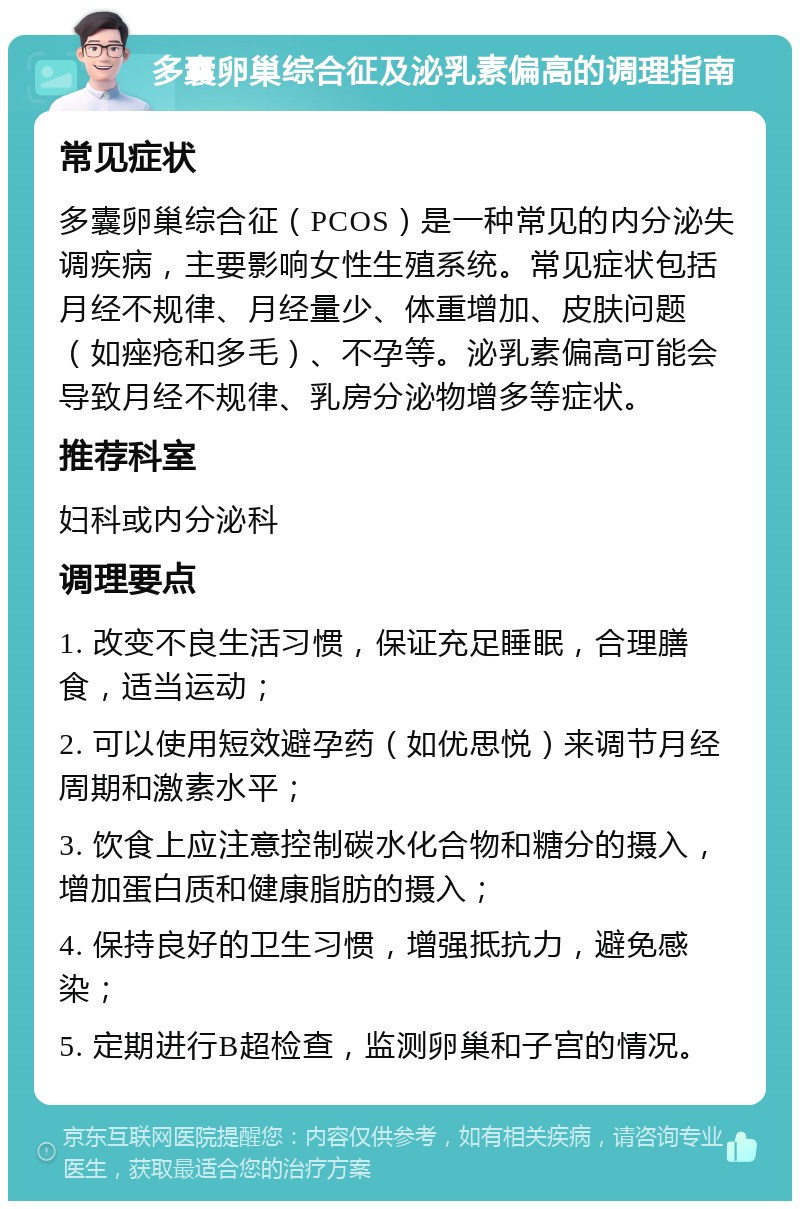 多囊卵巢综合征及泌乳素偏高的调理指南 常见症状 多囊卵巢综合征（PCOS）是一种常见的内分泌失调疾病，主要影响女性生殖系统。常见症状包括月经不规律、月经量少、体重增加、皮肤问题（如痤疮和多毛）、不孕等。泌乳素偏高可能会导致月经不规律、乳房分泌物增多等症状。 推荐科室 妇科或内分泌科 调理要点 1. 改变不良生活习惯，保证充足睡眠，合理膳食，适当运动； 2. 可以使用短效避孕药（如优思悦）来调节月经周期和激素水平； 3. 饮食上应注意控制碳水化合物和糖分的摄入，增加蛋白质和健康脂肪的摄入； 4. 保持良好的卫生习惯，增强抵抗力，避免感染； 5. 定期进行B超检查，监测卵巢和子宫的情况。