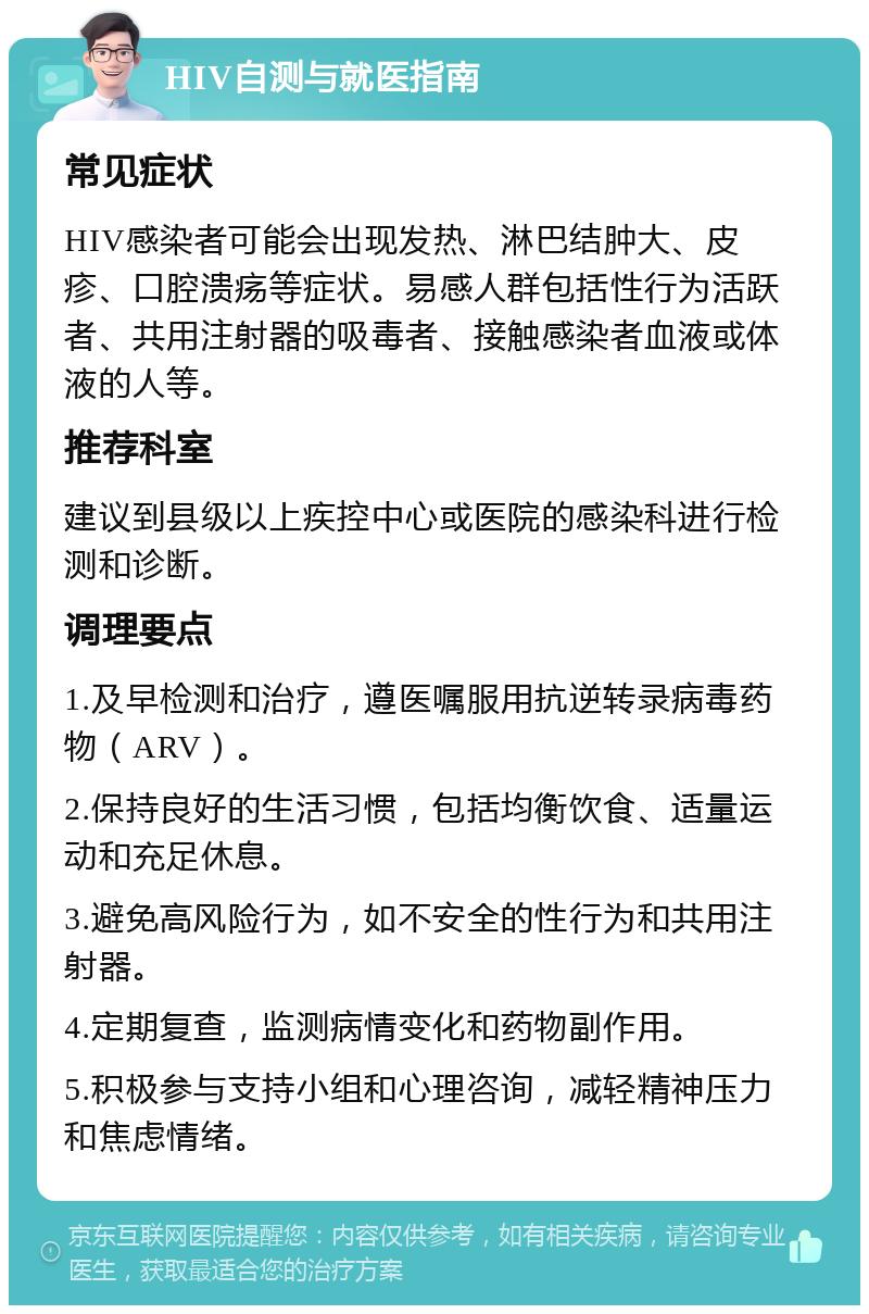 HIV自测与就医指南 常见症状 HIV感染者可能会出现发热、淋巴结肿大、皮疹、口腔溃疡等症状。易感人群包括性行为活跃者、共用注射器的吸毒者、接触感染者血液或体液的人等。 推荐科室 建议到县级以上疾控中心或医院的感染科进行检测和诊断。 调理要点 1.及早检测和治疗，遵医嘱服用抗逆转录病毒药物（ARV）。 2.保持良好的生活习惯，包括均衡饮食、适量运动和充足休息。 3.避免高风险行为，如不安全的性行为和共用注射器。 4.定期复查，监测病情变化和药物副作用。 5.积极参与支持小组和心理咨询，减轻精神压力和焦虑情绪。