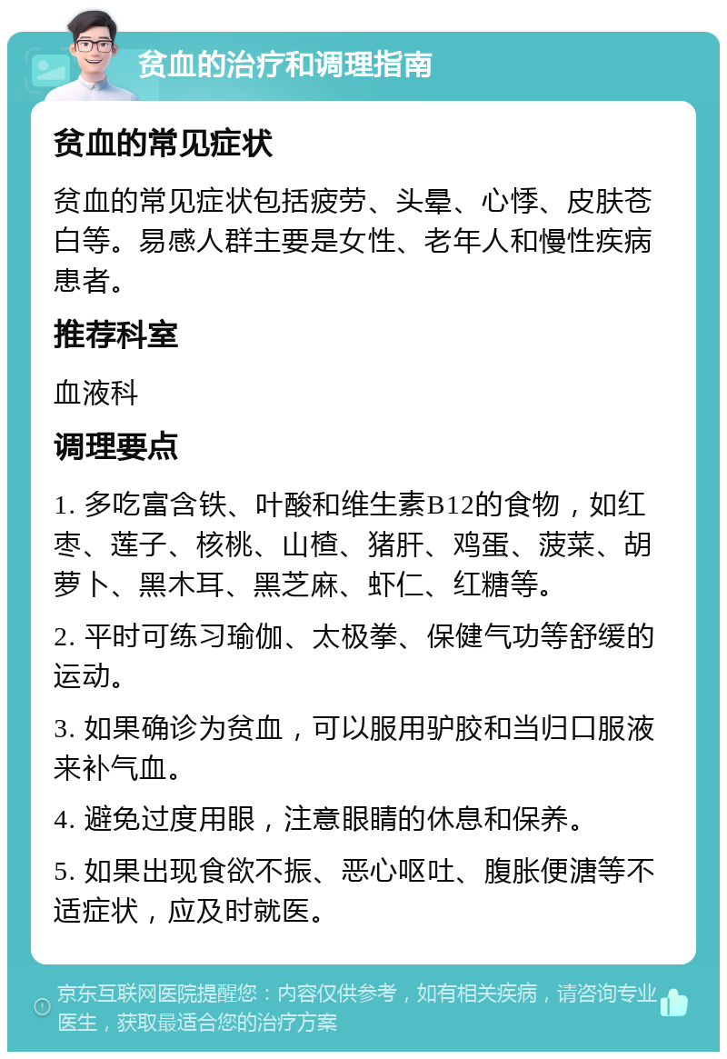 贫血的治疗和调理指南 贫血的常见症状 贫血的常见症状包括疲劳、头晕、心悸、皮肤苍白等。易感人群主要是女性、老年人和慢性疾病患者。 推荐科室 血液科 调理要点 1. 多吃富含铁、叶酸和维生素B12的食物，如红枣、莲子、核桃、山楂、猪肝、鸡蛋、菠菜、胡萝卜、黑木耳、黑芝麻、虾仁、红糖等。 2. 平时可练习瑜伽、太极拳、保健气功等舒缓的运动。 3. 如果确诊为贫血，可以服用驴胶和当归口服液来补气血。 4. 避免过度用眼，注意眼睛的休息和保养。 5. 如果出现食欲不振、恶心呕吐、腹胀便溏等不适症状，应及时就医。