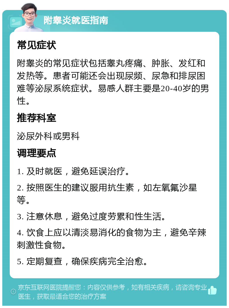 附睾炎就医指南 常见症状 附睾炎的常见症状包括睾丸疼痛、肿胀、发红和发热等。患者可能还会出现尿频、尿急和排尿困难等泌尿系统症状。易感人群主要是20-40岁的男性。 推荐科室 泌尿外科或男科 调理要点 1. 及时就医，避免延误治疗。 2. 按照医生的建议服用抗生素，如左氧氟沙星等。 3. 注意休息，避免过度劳累和性生活。 4. 饮食上应以清淡易消化的食物为主，避免辛辣刺激性食物。 5. 定期复查，确保疾病完全治愈。