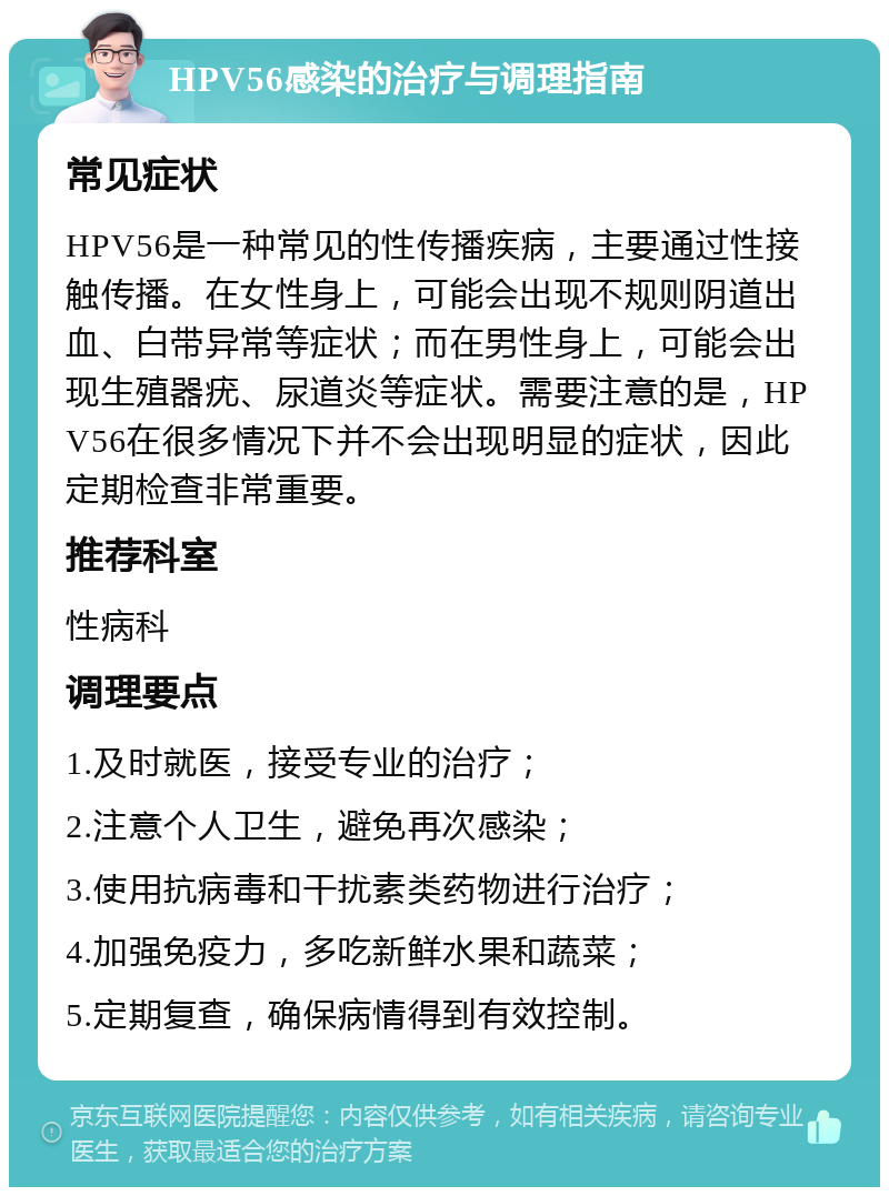 HPV56感染的治疗与调理指南 常见症状 HPV56是一种常见的性传播疾病，主要通过性接触传播。在女性身上，可能会出现不规则阴道出血、白带异常等症状；而在男性身上，可能会出现生殖器疣、尿道炎等症状。需要注意的是，HPV56在很多情况下并不会出现明显的症状，因此定期检查非常重要。 推荐科室 性病科 调理要点 1.及时就医，接受专业的治疗； 2.注意个人卫生，避免再次感染； 3.使用抗病毒和干扰素类药物进行治疗； 4.加强免疫力，多吃新鲜水果和蔬菜； 5.定期复查，确保病情得到有效控制。