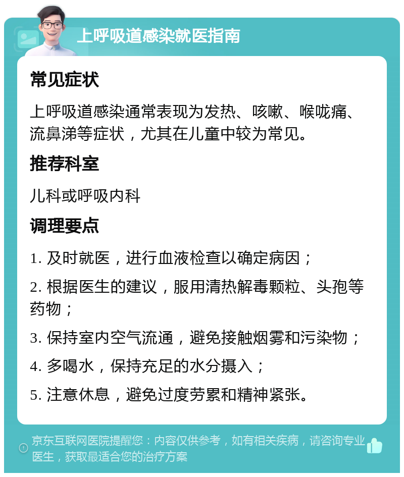 上呼吸道感染就医指南 常见症状 上呼吸道感染通常表现为发热、咳嗽、喉咙痛、流鼻涕等症状，尤其在儿童中较为常见。 推荐科室 儿科或呼吸内科 调理要点 1. 及时就医，进行血液检查以确定病因； 2. 根据医生的建议，服用清热解毒颗粒、头孢等药物； 3. 保持室内空气流通，避免接触烟雾和污染物； 4. 多喝水，保持充足的水分摄入； 5. 注意休息，避免过度劳累和精神紧张。