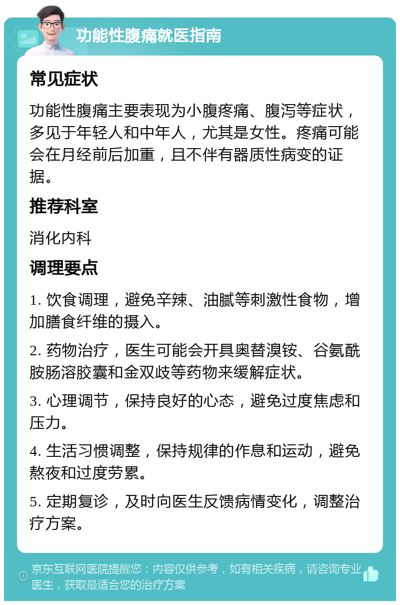 功能性腹痛就医指南 常见症状 功能性腹痛主要表现为小腹疼痛、腹泻等症状，多见于年轻人和中年人，尤其是女性。疼痛可能会在月经前后加重，且不伴有器质性病变的证据。 推荐科室 消化内科 调理要点 1. 饮食调理，避免辛辣、油腻等刺激性食物，增加膳食纤维的摄入。 2. 药物治疗，医生可能会开具奥替溴铵、谷氨酰胺肠溶胶囊和金双歧等药物来缓解症状。 3. 心理调节，保持良好的心态，避免过度焦虑和压力。 4. 生活习惯调整，保持规律的作息和运动，避免熬夜和过度劳累。 5. 定期复诊，及时向医生反馈病情变化，调整治疗方案。